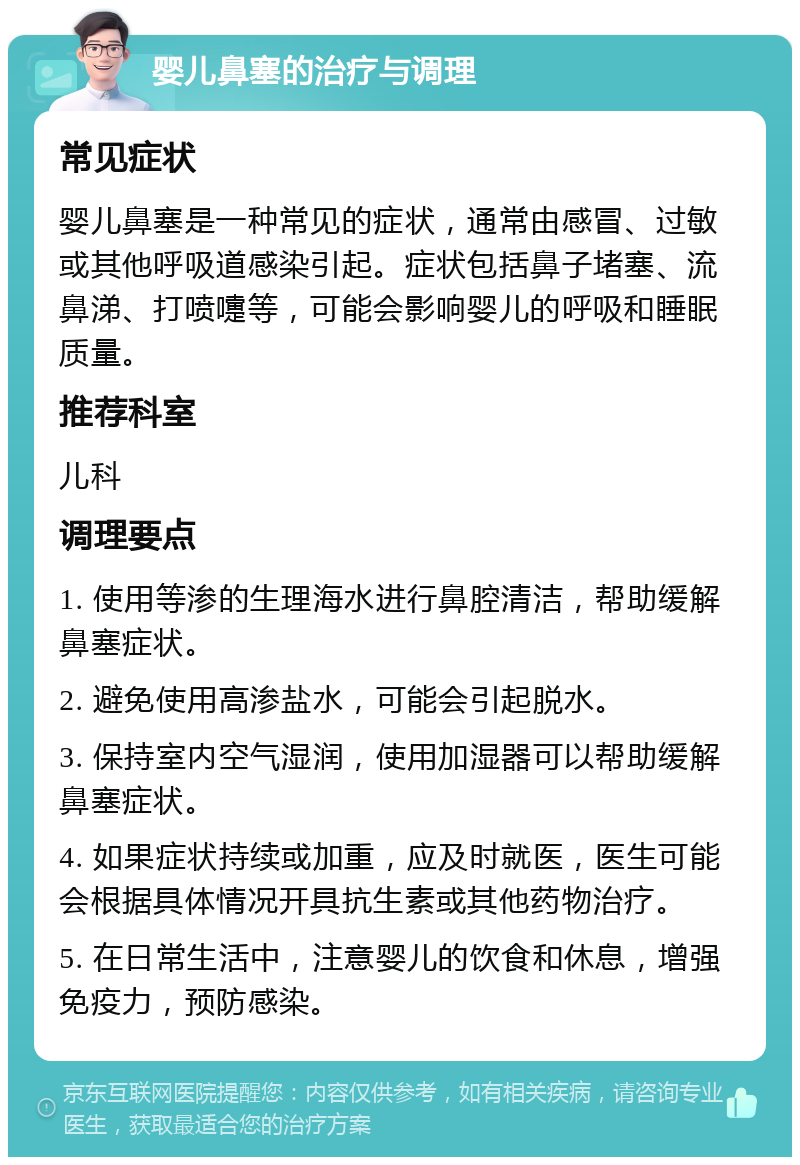 婴儿鼻塞的治疗与调理 常见症状 婴儿鼻塞是一种常见的症状，通常由感冒、过敏或其他呼吸道感染引起。症状包括鼻子堵塞、流鼻涕、打喷嚏等，可能会影响婴儿的呼吸和睡眠质量。 推荐科室 儿科 调理要点 1. 使用等渗的生理海水进行鼻腔清洁，帮助缓解鼻塞症状。 2. 避免使用高渗盐水，可能会引起脱水。 3. 保持室内空气湿润，使用加湿器可以帮助缓解鼻塞症状。 4. 如果症状持续或加重，应及时就医，医生可能会根据具体情况开具抗生素或其他药物治疗。 5. 在日常生活中，注意婴儿的饮食和休息，增强免疫力，预防感染。