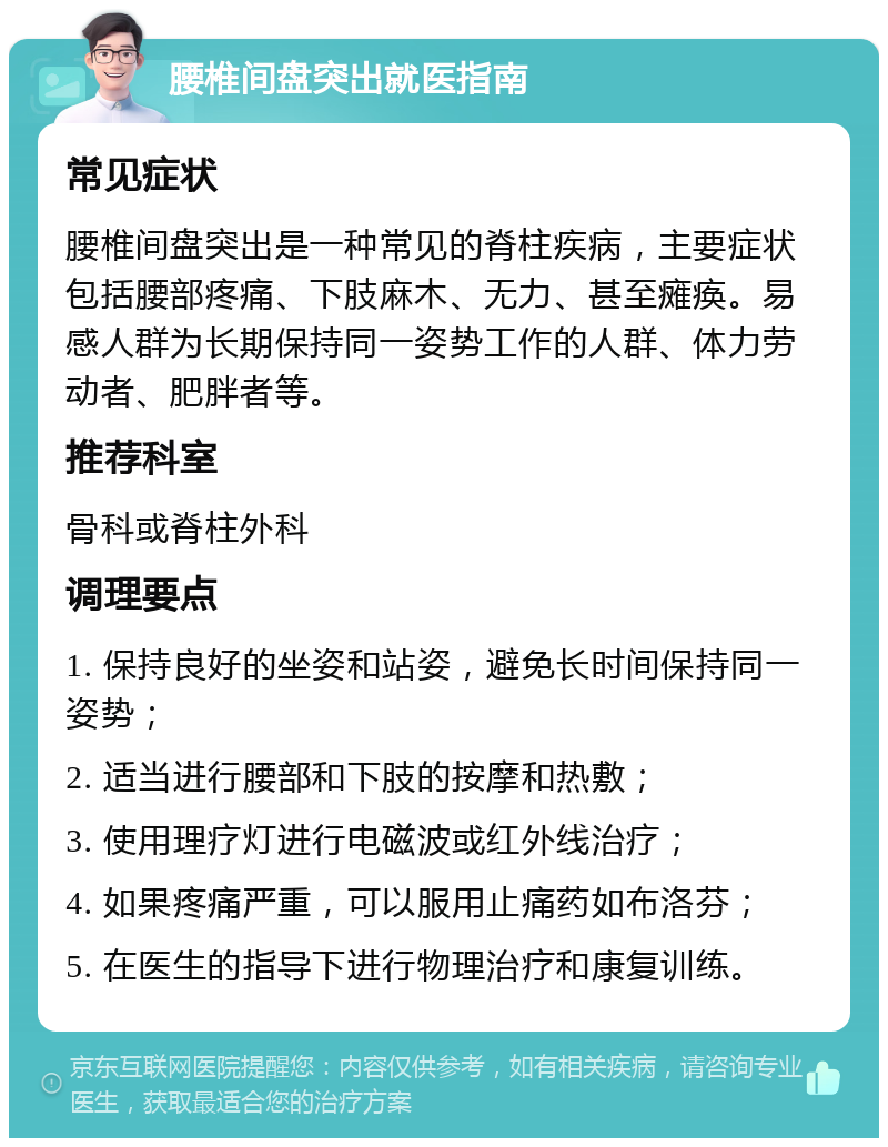 腰椎间盘突出就医指南 常见症状 腰椎间盘突出是一种常见的脊柱疾病，主要症状包括腰部疼痛、下肢麻木、无力、甚至瘫痪。易感人群为长期保持同一姿势工作的人群、体力劳动者、肥胖者等。 推荐科室 骨科或脊柱外科 调理要点 1. 保持良好的坐姿和站姿，避免长时间保持同一姿势； 2. 适当进行腰部和下肢的按摩和热敷； 3. 使用理疗灯进行电磁波或红外线治疗； 4. 如果疼痛严重，可以服用止痛药如布洛芬； 5. 在医生的指导下进行物理治疗和康复训练。