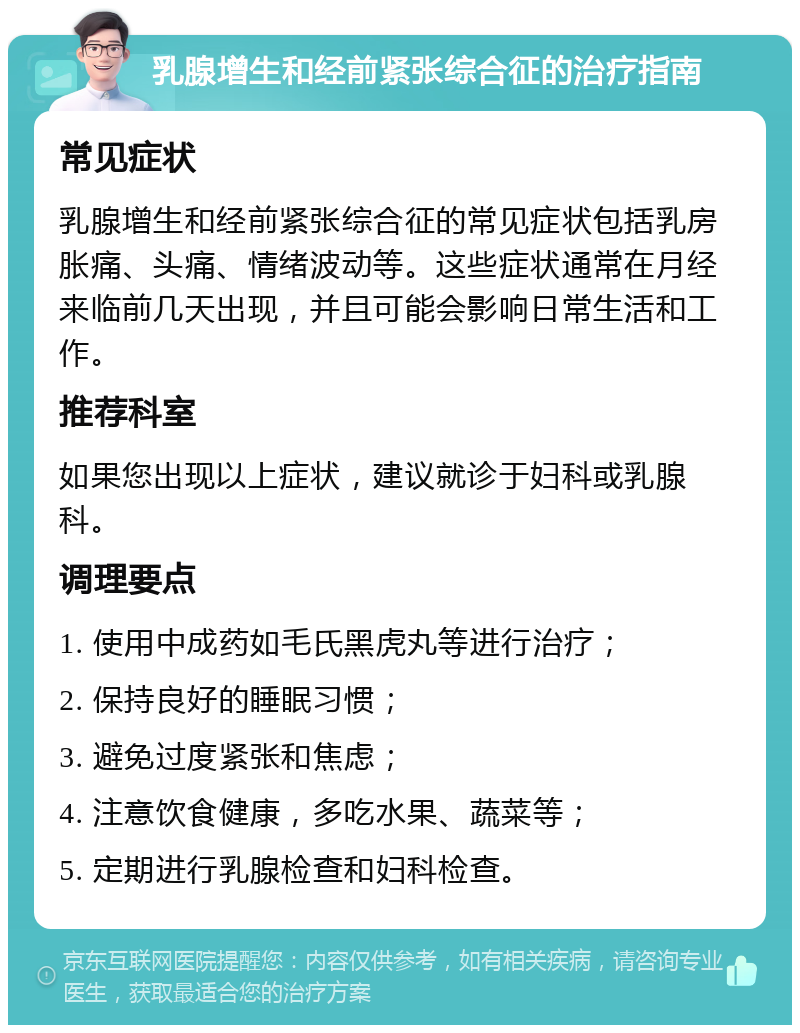 乳腺增生和经前紧张综合征的治疗指南 常见症状 乳腺增生和经前紧张综合征的常见症状包括乳房胀痛、头痛、情绪波动等。这些症状通常在月经来临前几天出现，并且可能会影响日常生活和工作。 推荐科室 如果您出现以上症状，建议就诊于妇科或乳腺科。 调理要点 1. 使用中成药如毛氏黑虎丸等进行治疗； 2. 保持良好的睡眠习惯； 3. 避免过度紧张和焦虑； 4. 注意饮食健康，多吃水果、蔬菜等； 5. 定期进行乳腺检查和妇科检查。