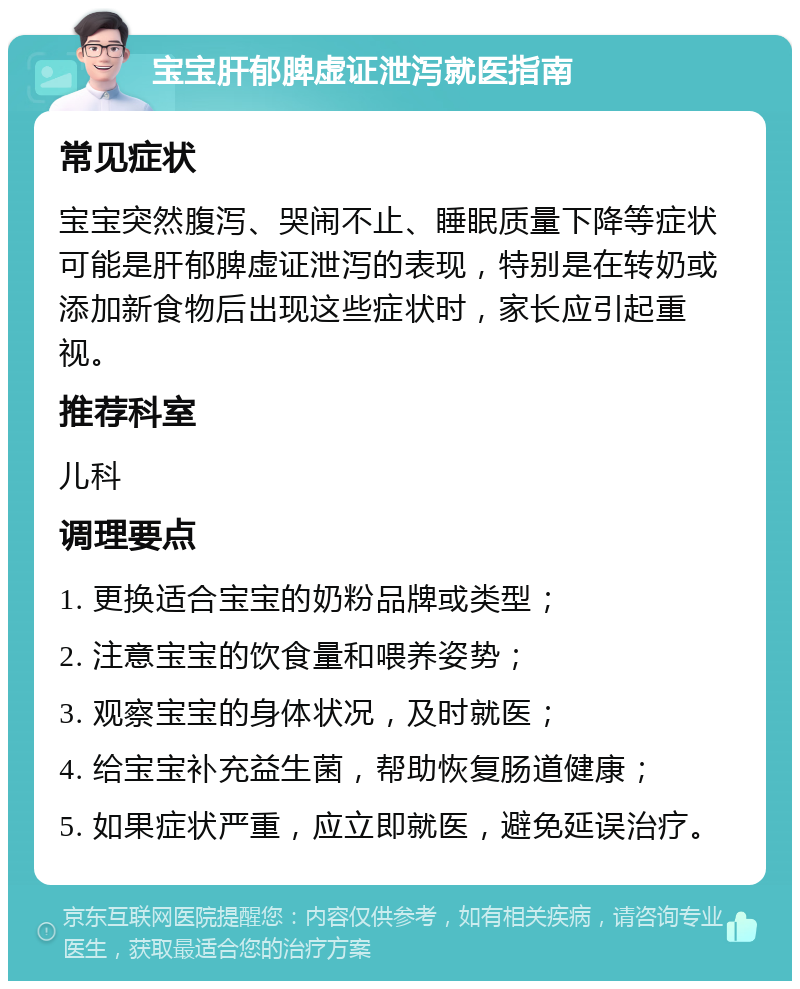 宝宝肝郁脾虚证泄泻就医指南 常见症状 宝宝突然腹泻、哭闹不止、睡眠质量下降等症状可能是肝郁脾虚证泄泻的表现，特别是在转奶或添加新食物后出现这些症状时，家长应引起重视。 推荐科室 儿科 调理要点 1. 更换适合宝宝的奶粉品牌或类型； 2. 注意宝宝的饮食量和喂养姿势； 3. 观察宝宝的身体状况，及时就医； 4. 给宝宝补充益生菌，帮助恢复肠道健康； 5. 如果症状严重，应立即就医，避免延误治疗。