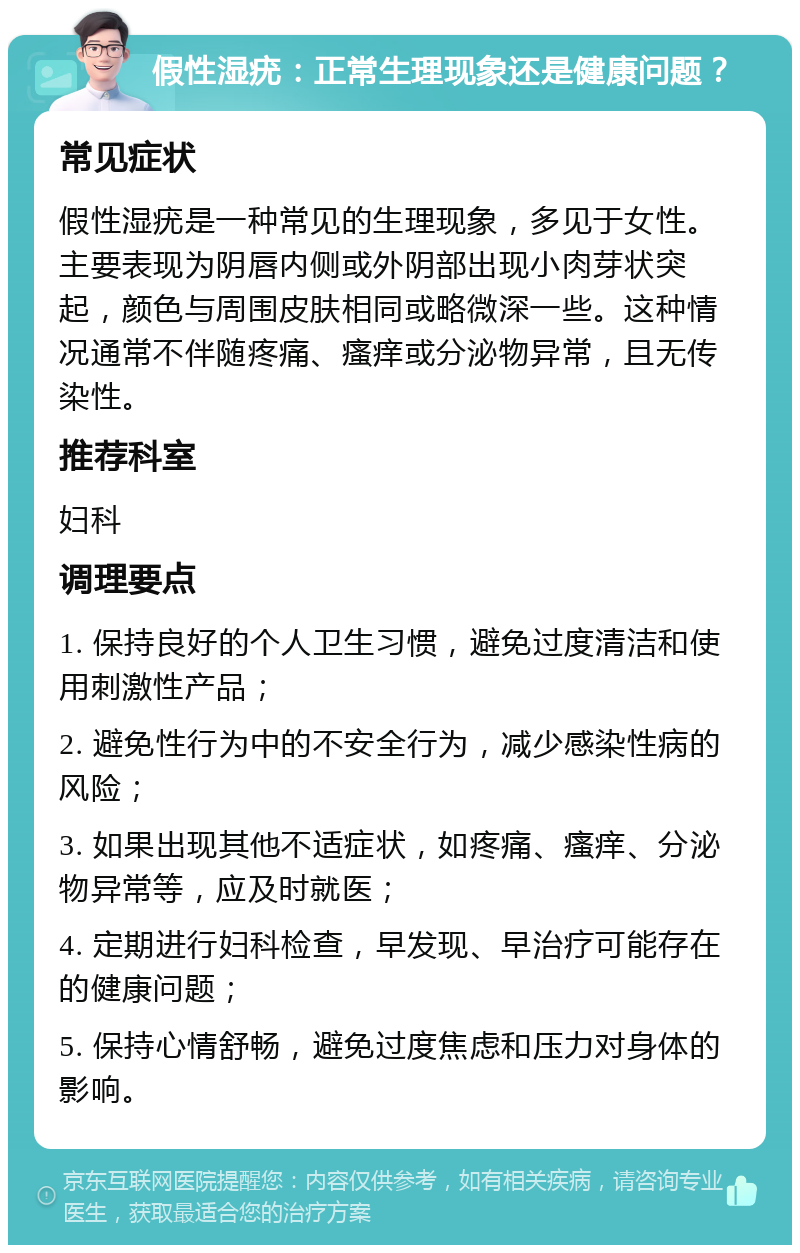 假性湿疣：正常生理现象还是健康问题？ 常见症状 假性湿疣是一种常见的生理现象，多见于女性。主要表现为阴唇内侧或外阴部出现小肉芽状突起，颜色与周围皮肤相同或略微深一些。这种情况通常不伴随疼痛、瘙痒或分泌物异常，且无传染性。 推荐科室 妇科 调理要点 1. 保持良好的个人卫生习惯，避免过度清洁和使用刺激性产品； 2. 避免性行为中的不安全行为，减少感染性病的风险； 3. 如果出现其他不适症状，如疼痛、瘙痒、分泌物异常等，应及时就医； 4. 定期进行妇科检查，早发现、早治疗可能存在的健康问题； 5. 保持心情舒畅，避免过度焦虑和压力对身体的影响。