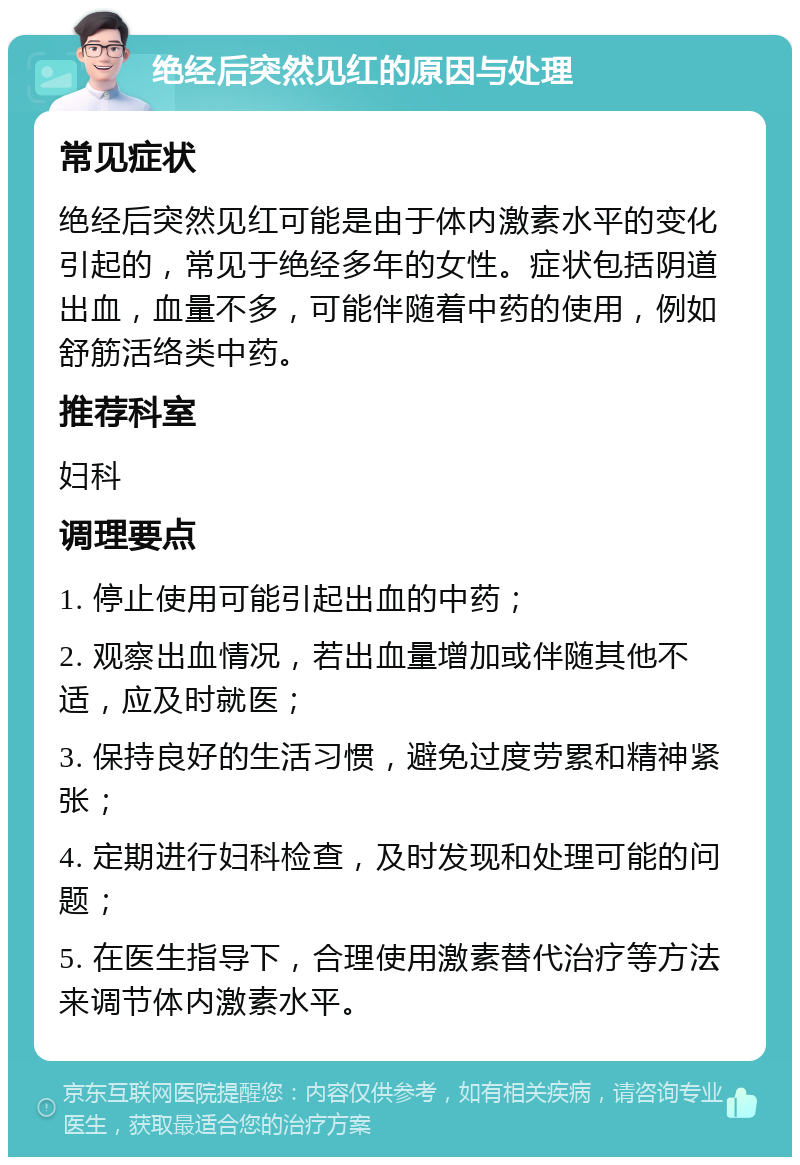 绝经后突然见红的原因与处理 常见症状 绝经后突然见红可能是由于体内激素水平的变化引起的，常见于绝经多年的女性。症状包括阴道出血，血量不多，可能伴随着中药的使用，例如舒筋活络类中药。 推荐科室 妇科 调理要点 1. 停止使用可能引起出血的中药； 2. 观察出血情况，若出血量增加或伴随其他不适，应及时就医； 3. 保持良好的生活习惯，避免过度劳累和精神紧张； 4. 定期进行妇科检查，及时发现和处理可能的问题； 5. 在医生指导下，合理使用激素替代治疗等方法来调节体内激素水平。