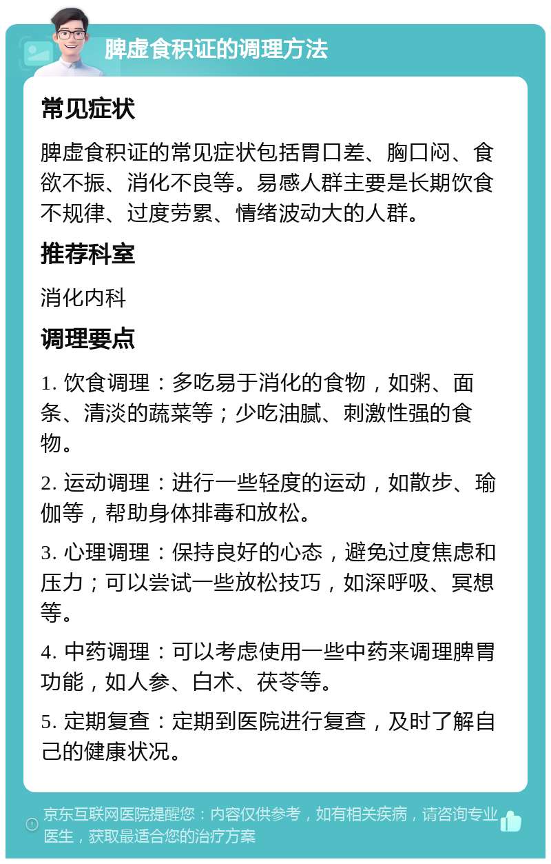 脾虚食积证的调理方法 常见症状 脾虚食积证的常见症状包括胃口差、胸口闷、食欲不振、消化不良等。易感人群主要是长期饮食不规律、过度劳累、情绪波动大的人群。 推荐科室 消化内科 调理要点 1. 饮食调理：多吃易于消化的食物，如粥、面条、清淡的蔬菜等；少吃油腻、刺激性强的食物。 2. 运动调理：进行一些轻度的运动，如散步、瑜伽等，帮助身体排毒和放松。 3. 心理调理：保持良好的心态，避免过度焦虑和压力；可以尝试一些放松技巧，如深呼吸、冥想等。 4. 中药调理：可以考虑使用一些中药来调理脾胃功能，如人参、白术、茯苓等。 5. 定期复查：定期到医院进行复查，及时了解自己的健康状况。