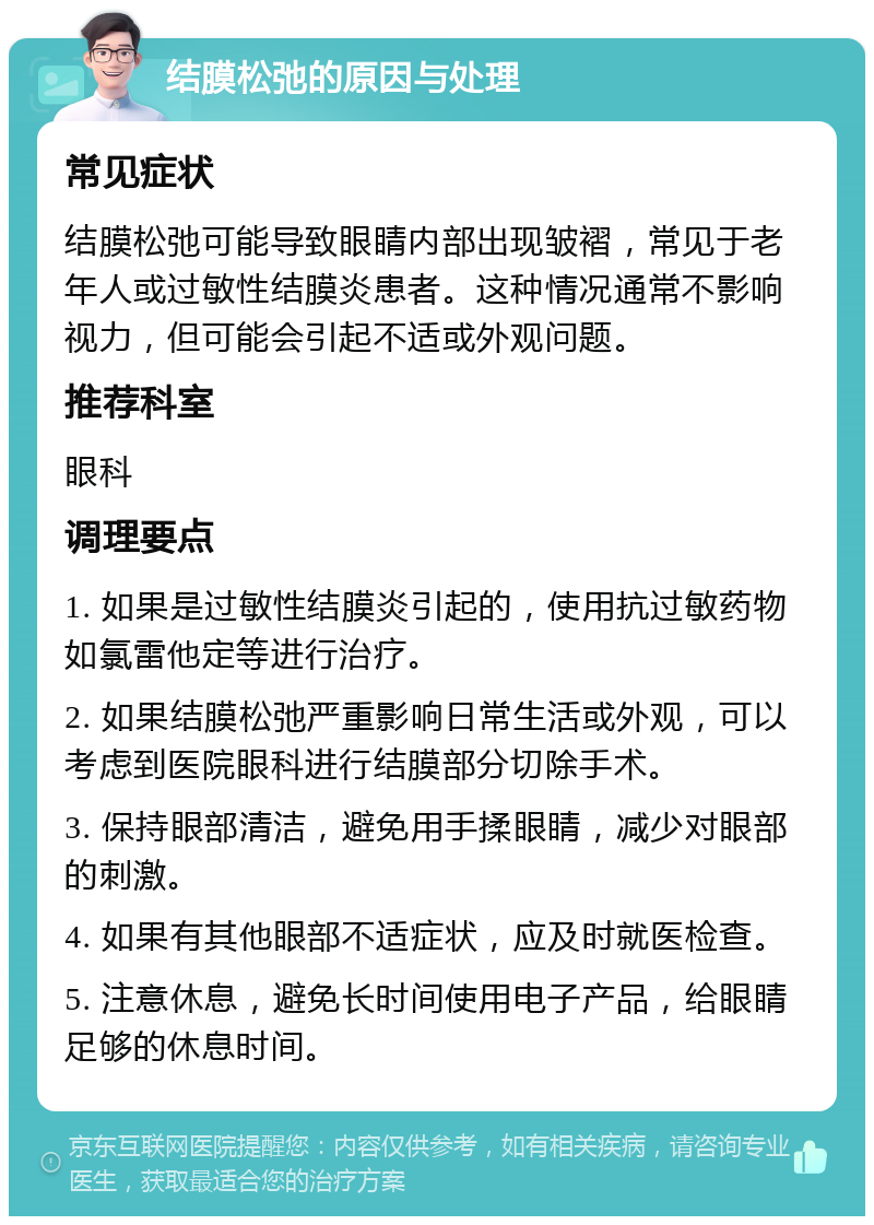 结膜松弛的原因与处理 常见症状 结膜松弛可能导致眼睛内部出现皱褶，常见于老年人或过敏性结膜炎患者。这种情况通常不影响视力，但可能会引起不适或外观问题。 推荐科室 眼科 调理要点 1. 如果是过敏性结膜炎引起的，使用抗过敏药物如氯雷他定等进行治疗。 2. 如果结膜松弛严重影响日常生活或外观，可以考虑到医院眼科进行结膜部分切除手术。 3. 保持眼部清洁，避免用手揉眼睛，减少对眼部的刺激。 4. 如果有其他眼部不适症状，应及时就医检查。 5. 注意休息，避免长时间使用电子产品，给眼睛足够的休息时间。