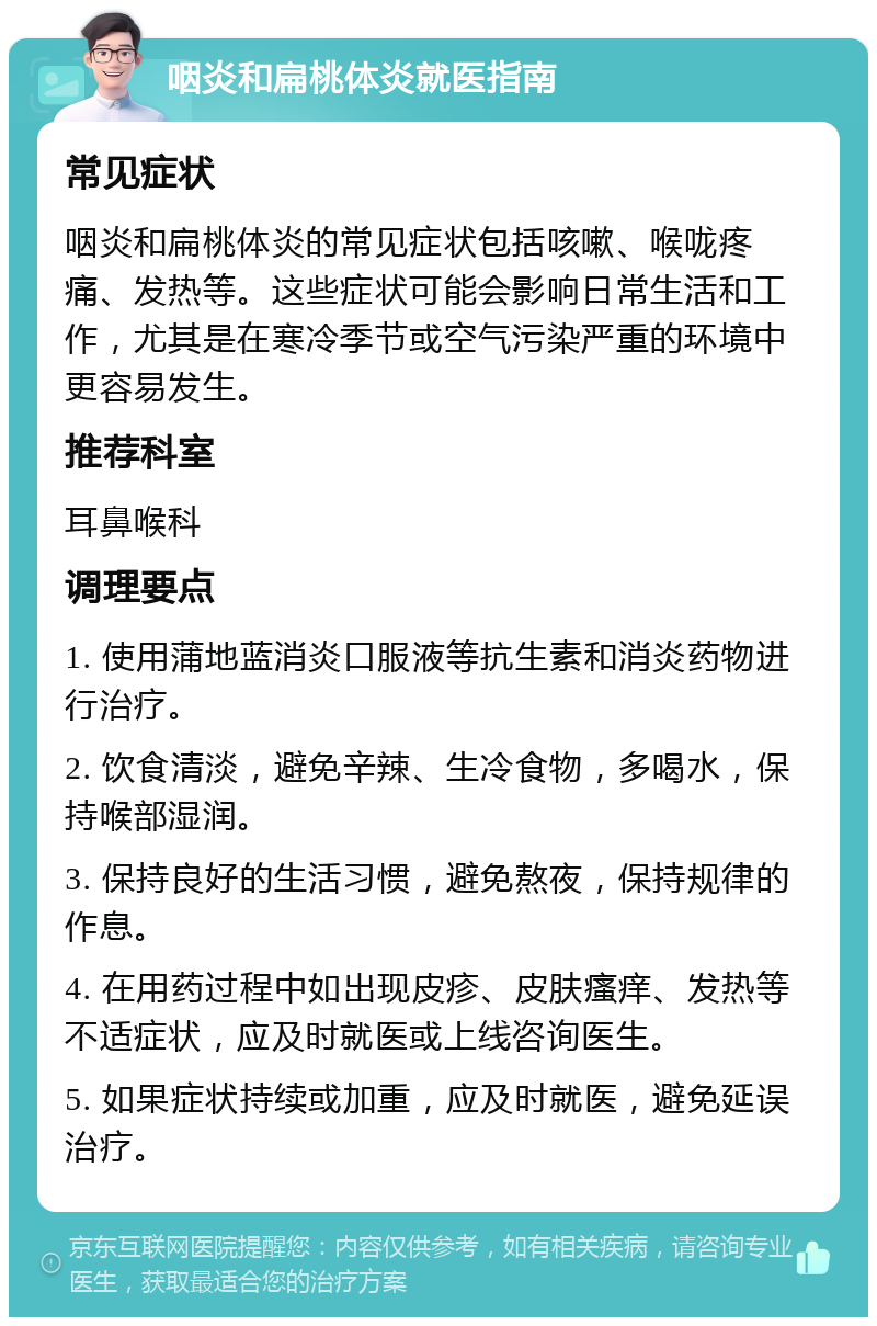 咽炎和扁桃体炎就医指南 常见症状 咽炎和扁桃体炎的常见症状包括咳嗽、喉咙疼痛、发热等。这些症状可能会影响日常生活和工作，尤其是在寒冷季节或空气污染严重的环境中更容易发生。 推荐科室 耳鼻喉科 调理要点 1. 使用蒲地蓝消炎口服液等抗生素和消炎药物进行治疗。 2. 饮食清淡，避免辛辣、生冷食物，多喝水，保持喉部湿润。 3. 保持良好的生活习惯，避免熬夜，保持规律的作息。 4. 在用药过程中如出现皮疹、皮肤瘙痒、发热等不适症状，应及时就医或上线咨询医生。 5. 如果症状持续或加重，应及时就医，避免延误治疗。