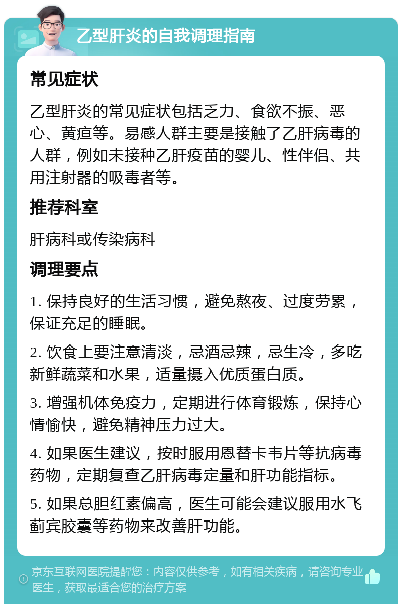 乙型肝炎的自我调理指南 常见症状 乙型肝炎的常见症状包括乏力、食欲不振、恶心、黄疸等。易感人群主要是接触了乙肝病毒的人群，例如未接种乙肝疫苗的婴儿、性伴侣、共用注射器的吸毒者等。 推荐科室 肝病科或传染病科 调理要点 1. 保持良好的生活习惯，避免熬夜、过度劳累，保证充足的睡眠。 2. 饮食上要注意清淡，忌酒忌辣，忌生冷，多吃新鲜蔬菜和水果，适量摄入优质蛋白质。 3. 增强机体免疫力，定期进行体育锻炼，保持心情愉快，避免精神压力过大。 4. 如果医生建议，按时服用恩替卡韦片等抗病毒药物，定期复查乙肝病毒定量和肝功能指标。 5. 如果总胆红素偏高，医生可能会建议服用水飞蓟宾胶囊等药物来改善肝功能。