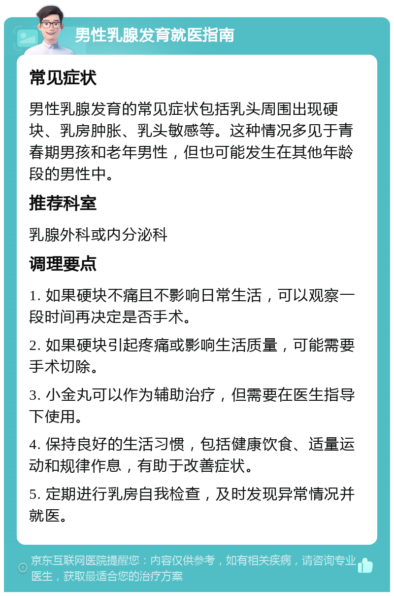 男性乳腺发育就医指南 常见症状 男性乳腺发育的常见症状包括乳头周围出现硬块、乳房肿胀、乳头敏感等。这种情况多见于青春期男孩和老年男性，但也可能发生在其他年龄段的男性中。 推荐科室 乳腺外科或内分泌科 调理要点 1. 如果硬块不痛且不影响日常生活，可以观察一段时间再决定是否手术。 2. 如果硬块引起疼痛或影响生活质量，可能需要手术切除。 3. 小金丸可以作为辅助治疗，但需要在医生指导下使用。 4. 保持良好的生活习惯，包括健康饮食、适量运动和规律作息，有助于改善症状。 5. 定期进行乳房自我检查，及时发现异常情况并就医。