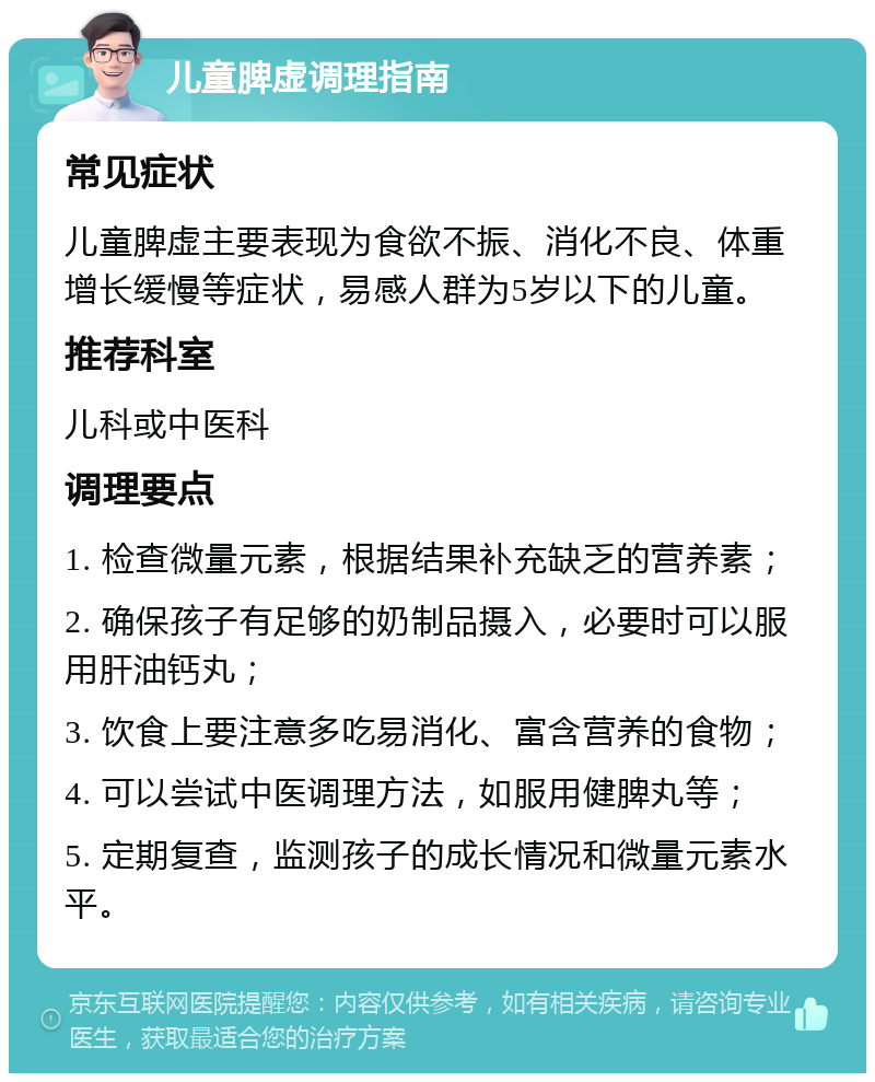 儿童脾虚调理指南 常见症状 儿童脾虚主要表现为食欲不振、消化不良、体重增长缓慢等症状，易感人群为5岁以下的儿童。 推荐科室 儿科或中医科 调理要点 1. 检查微量元素，根据结果补充缺乏的营养素； 2. 确保孩子有足够的奶制品摄入，必要时可以服用肝油钙丸； 3. 饮食上要注意多吃易消化、富含营养的食物； 4. 可以尝试中医调理方法，如服用健脾丸等； 5. 定期复查，监测孩子的成长情况和微量元素水平。