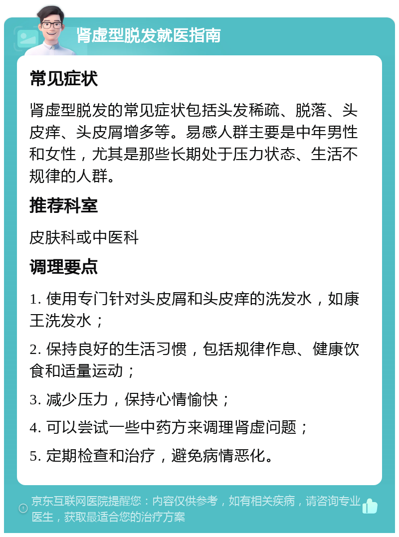 肾虚型脱发就医指南 常见症状 肾虚型脱发的常见症状包括头发稀疏、脱落、头皮痒、头皮屑增多等。易感人群主要是中年男性和女性，尤其是那些长期处于压力状态、生活不规律的人群。 推荐科室 皮肤科或中医科 调理要点 1. 使用专门针对头皮屑和头皮痒的洗发水，如康王洗发水； 2. 保持良好的生活习惯，包括规律作息、健康饮食和适量运动； 3. 减少压力，保持心情愉快； 4. 可以尝试一些中药方来调理肾虚问题； 5. 定期检查和治疗，避免病情恶化。