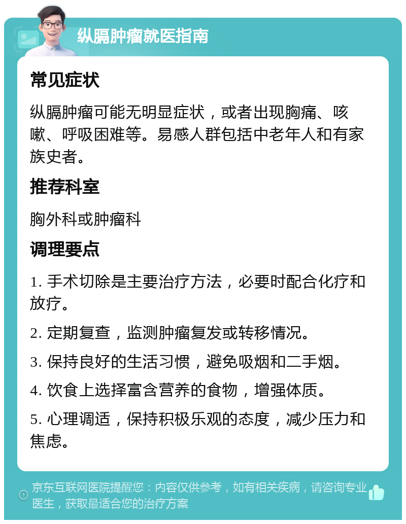 纵膈肿瘤就医指南 常见症状 纵膈肿瘤可能无明显症状，或者出现胸痛、咳嗽、呼吸困难等。易感人群包括中老年人和有家族史者。 推荐科室 胸外科或肿瘤科 调理要点 1. 手术切除是主要治疗方法，必要时配合化疗和放疗。 2. 定期复查，监测肿瘤复发或转移情况。 3. 保持良好的生活习惯，避免吸烟和二手烟。 4. 饮食上选择富含营养的食物，增强体质。 5. 心理调适，保持积极乐观的态度，减少压力和焦虑。