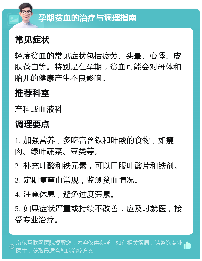 孕期贫血的治疗与调理指南 常见症状 轻度贫血的常见症状包括疲劳、头晕、心悸、皮肤苍白等。特别是在孕期，贫血可能会对母体和胎儿的健康产生不良影响。 推荐科室 产科或血液科 调理要点 1. 加强营养，多吃富含铁和叶酸的食物，如瘦肉、绿叶蔬菜、豆类等。 2. 补充叶酸和铁元素，可以口服叶酸片和铁剂。 3. 定期复查血常规，监测贫血情况。 4. 注意休息，避免过度劳累。 5. 如果症状严重或持续不改善，应及时就医，接受专业治疗。