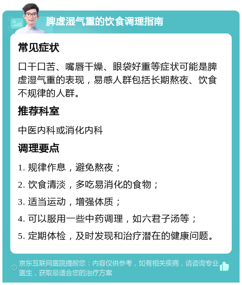 脾虚湿气重的饮食调理指南 常见症状 口干口苦、嘴唇干燥、眼袋好重等症状可能是脾虚湿气重的表现，易感人群包括长期熬夜、饮食不规律的人群。 推荐科室 中医内科或消化内科 调理要点 1. 规律作息，避免熬夜； 2. 饮食清淡，多吃易消化的食物； 3. 适当运动，增强体质； 4. 可以服用一些中药调理，如六君子汤等； 5. 定期体检，及时发现和治疗潜在的健康问题。