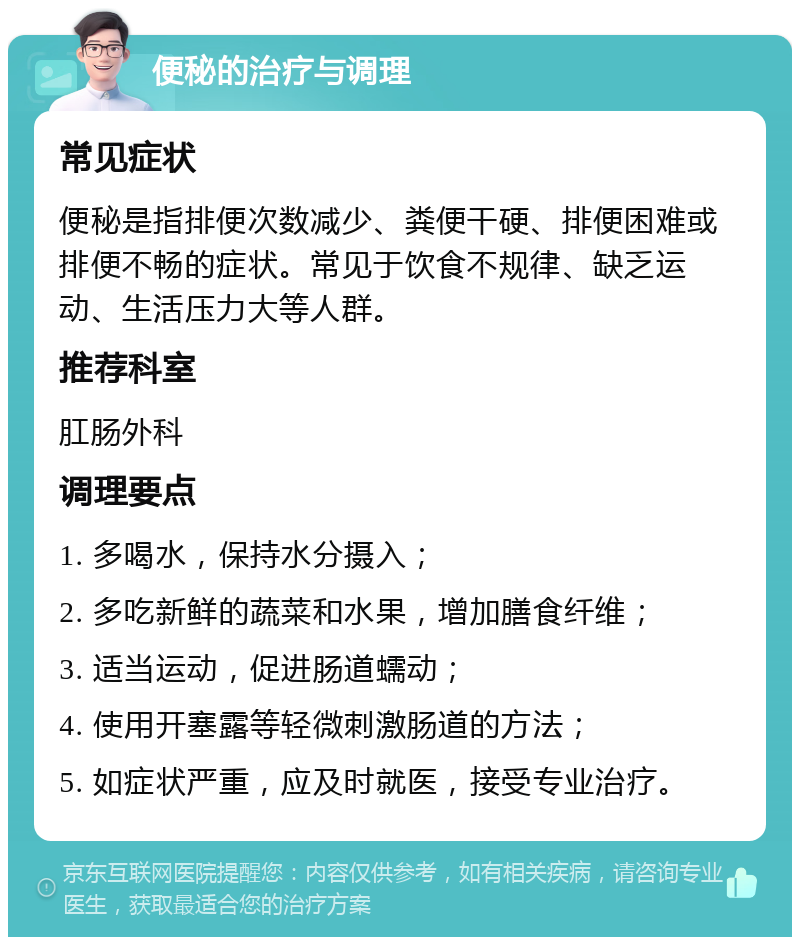 便秘的治疗与调理 常见症状 便秘是指排便次数减少、粪便干硬、排便困难或排便不畅的症状。常见于饮食不规律、缺乏运动、生活压力大等人群。 推荐科室 肛肠外科 调理要点 1. 多喝水，保持水分摄入； 2. 多吃新鲜的蔬菜和水果，增加膳食纤维； 3. 适当运动，促进肠道蠕动； 4. 使用开塞露等轻微刺激肠道的方法； 5. 如症状严重，应及时就医，接受专业治疗。