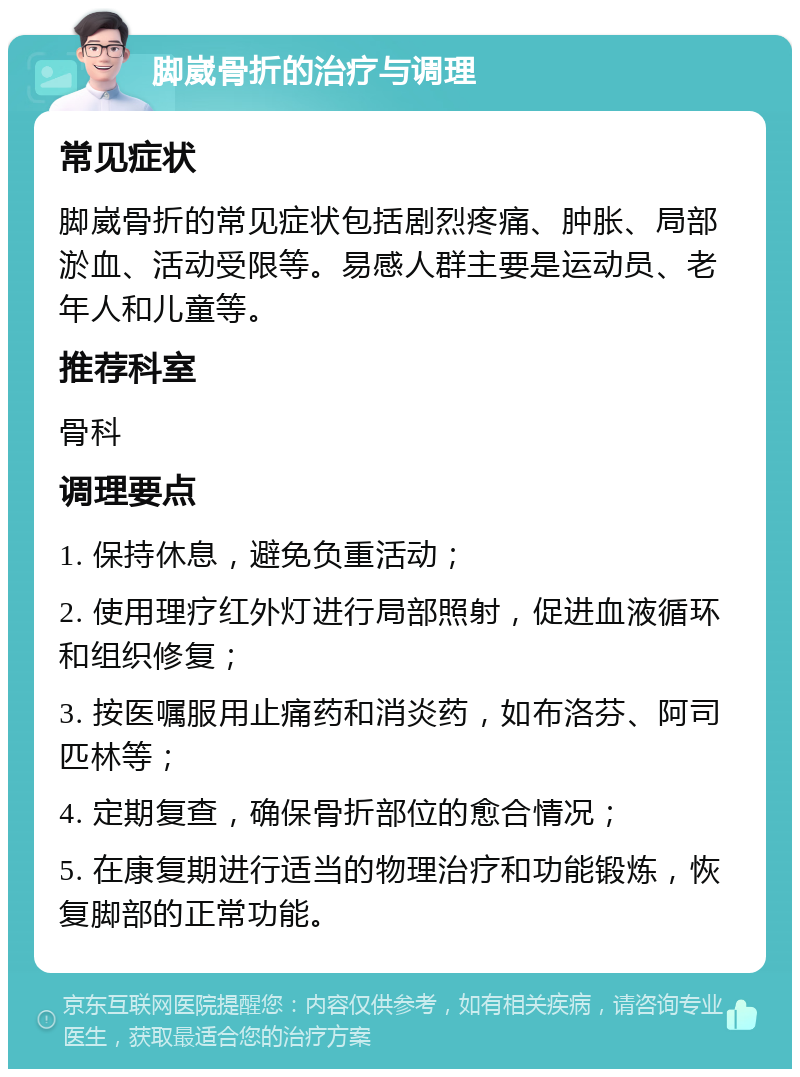 脚崴骨折的治疗与调理 常见症状 脚崴骨折的常见症状包括剧烈疼痛、肿胀、局部淤血、活动受限等。易感人群主要是运动员、老年人和儿童等。 推荐科室 骨科 调理要点 1. 保持休息，避免负重活动； 2. 使用理疗红外灯进行局部照射，促进血液循环和组织修复； 3. 按医嘱服用止痛药和消炎药，如布洛芬、阿司匹林等； 4. 定期复查，确保骨折部位的愈合情况； 5. 在康复期进行适当的物理治疗和功能锻炼，恢复脚部的正常功能。