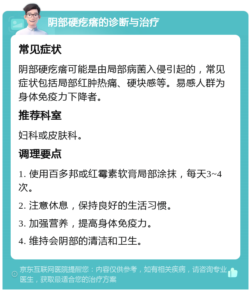 阴部硬疙瘩的诊断与治疗 常见症状 阴部硬疙瘩可能是由局部病菌入侵引起的，常见症状包括局部红肿热痛、硬块感等。易感人群为身体免疫力下降者。 推荐科室 妇科或皮肤科。 调理要点 1. 使用百多邦或红霉素软膏局部涂抹，每天3~4次。 2. 注意休息，保持良好的生活习惯。 3. 加强营养，提高身体免疫力。 4. 维持会阴部的清洁和卫生。