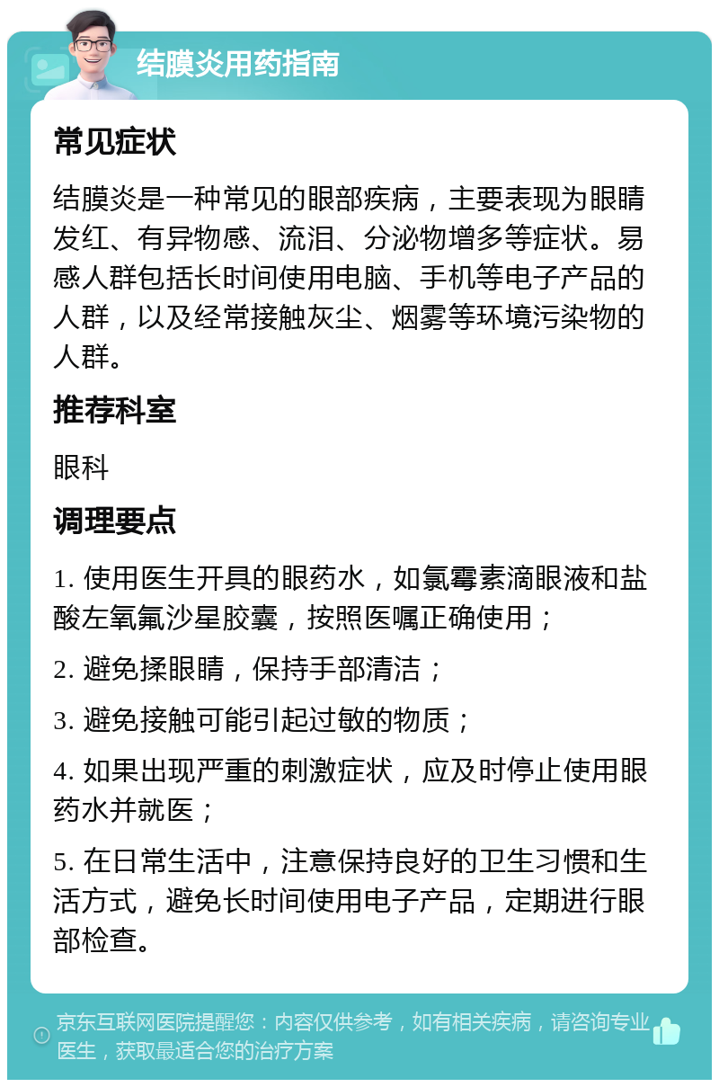 结膜炎用药指南 常见症状 结膜炎是一种常见的眼部疾病，主要表现为眼睛发红、有异物感、流泪、分泌物增多等症状。易感人群包括长时间使用电脑、手机等电子产品的人群，以及经常接触灰尘、烟雾等环境污染物的人群。 推荐科室 眼科 调理要点 1. 使用医生开具的眼药水，如氯霉素滴眼液和盐酸左氧氟沙星胶囊，按照医嘱正确使用； 2. 避免揉眼睛，保持手部清洁； 3. 避免接触可能引起过敏的物质； 4. 如果出现严重的刺激症状，应及时停止使用眼药水并就医； 5. 在日常生活中，注意保持良好的卫生习惯和生活方式，避免长时间使用电子产品，定期进行眼部检查。