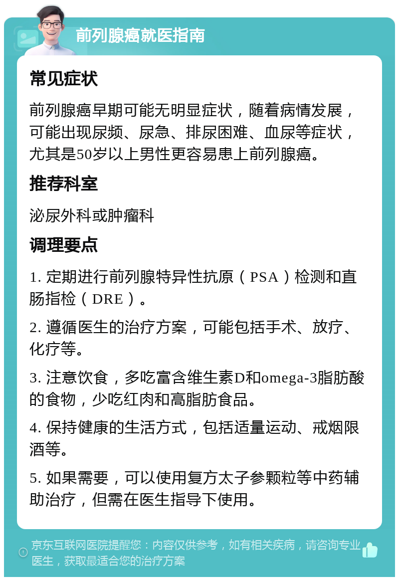 前列腺癌就医指南 常见症状 前列腺癌早期可能无明显症状，随着病情发展，可能出现尿频、尿急、排尿困难、血尿等症状，尤其是50岁以上男性更容易患上前列腺癌。 推荐科室 泌尿外科或肿瘤科 调理要点 1. 定期进行前列腺特异性抗原（PSA）检测和直肠指检（DRE）。 2. 遵循医生的治疗方案，可能包括手术、放疗、化疗等。 3. 注意饮食，多吃富含维生素D和omega-3脂肪酸的食物，少吃红肉和高脂肪食品。 4. 保持健康的生活方式，包括适量运动、戒烟限酒等。 5. 如果需要，可以使用复方太子参颗粒等中药辅助治疗，但需在医生指导下使用。