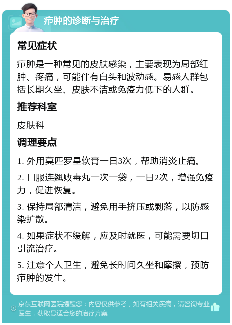 疖肿的诊断与治疗 常见症状 疖肿是一种常见的皮肤感染，主要表现为局部红肿、疼痛，可能伴有白头和波动感。易感人群包括长期久坐、皮肤不洁或免疫力低下的人群。 推荐科室 皮肤科 调理要点 1. 外用莫匹罗星软膏一日3次，帮助消炎止痛。 2. 口服连翘败毒丸一次一袋，一日2次，增强免疫力，促进恢复。 3. 保持局部清洁，避免用手挤压或剥落，以防感染扩散。 4. 如果症状不缓解，应及时就医，可能需要切口引流治疗。 5. 注意个人卫生，避免长时间久坐和摩擦，预防疖肿的发生。