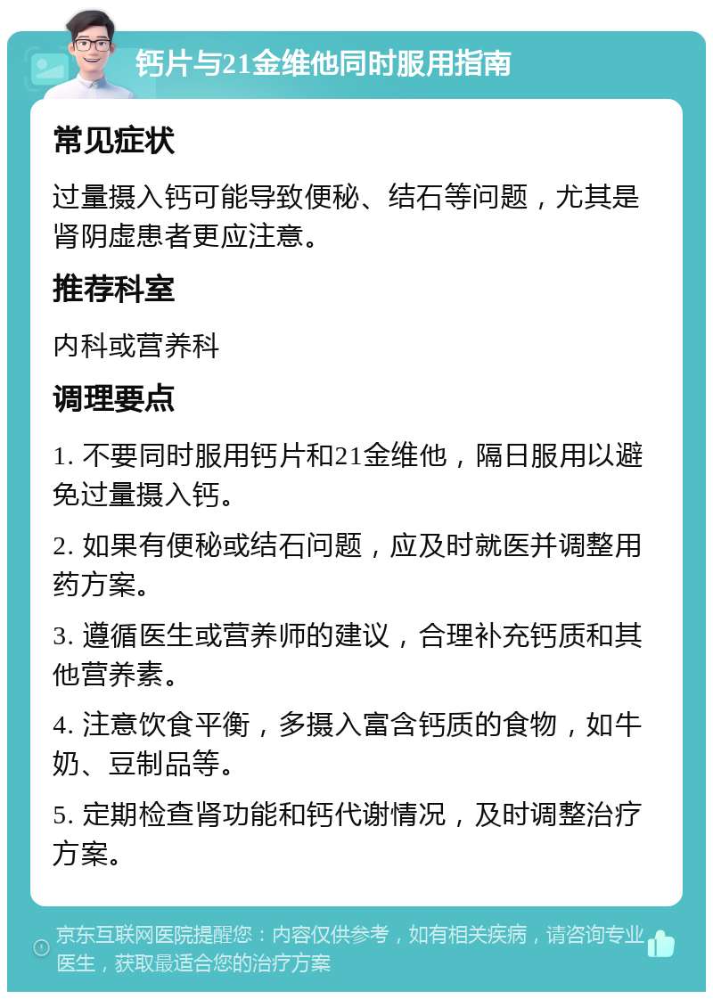 钙片与21金维他同时服用指南 常见症状 过量摄入钙可能导致便秘、结石等问题，尤其是肾阴虚患者更应注意。 推荐科室 内科或营养科 调理要点 1. 不要同时服用钙片和21金维他，隔日服用以避免过量摄入钙。 2. 如果有便秘或结石问题，应及时就医并调整用药方案。 3. 遵循医生或营养师的建议，合理补充钙质和其他营养素。 4. 注意饮食平衡，多摄入富含钙质的食物，如牛奶、豆制品等。 5. 定期检查肾功能和钙代谢情况，及时调整治疗方案。