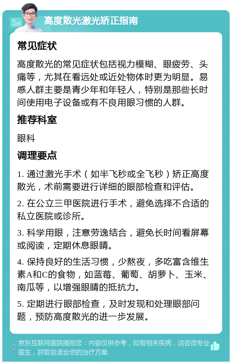 高度散光激光矫正指南 常见症状 高度散光的常见症状包括视力模糊、眼疲劳、头痛等，尤其在看远处或近处物体时更为明显。易感人群主要是青少年和年轻人，特别是那些长时间使用电子设备或有不良用眼习惯的人群。 推荐科室 眼科 调理要点 1. 通过激光手术（如半飞秒或全飞秒）矫正高度散光，术前需要进行详细的眼部检查和评估。 2. 在公立三甲医院进行手术，避免选择不合适的私立医院或诊所。 3. 科学用眼，注意劳逸结合，避免长时间看屏幕或阅读，定期休息眼睛。 4. 保持良好的生活习惯，少熬夜，多吃富含维生素A和C的食物，如蓝莓、葡萄、胡萝卜、玉米、南瓜等，以增强眼睛的抵抗力。 5. 定期进行眼部检查，及时发现和处理眼部问题，预防高度散光的进一步发展。