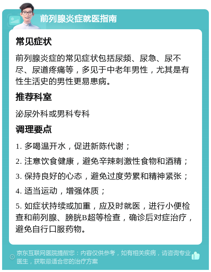 前列腺炎症就医指南 常见症状 前列腺炎症的常见症状包括尿频、尿急、尿不尽、尿道疼痛等，多见于中老年男性，尤其是有性生活史的男性更易患病。 推荐科室 泌尿外科或男科专科 调理要点 1. 多喝温开水，促进新陈代谢； 2. 注意饮食健康，避免辛辣刺激性食物和酒精； 3. 保持良好的心态，避免过度劳累和精神紧张； 4. 适当运动，增强体质； 5. 如症状持续或加重，应及时就医，进行小便检查和前列腺、膀胱B超等检查，确诊后对症治疗，避免自行口服药物。