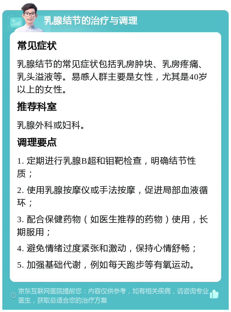 乳腺结节的治疗与调理 常见症状 乳腺结节的常见症状包括乳房肿块、乳房疼痛、乳头溢液等。易感人群主要是女性，尤其是40岁以上的女性。 推荐科室 乳腺外科或妇科。 调理要点 1. 定期进行乳腺B超和钼靶检查，明确结节性质； 2. 使用乳腺按摩仪或手法按摩，促进局部血液循环； 3. 配合保健药物（如医生推荐的药物）使用，长期服用； 4. 避免情绪过度紧张和激动，保持心情舒畅； 5. 加强基础代谢，例如每天跑步等有氧运动。