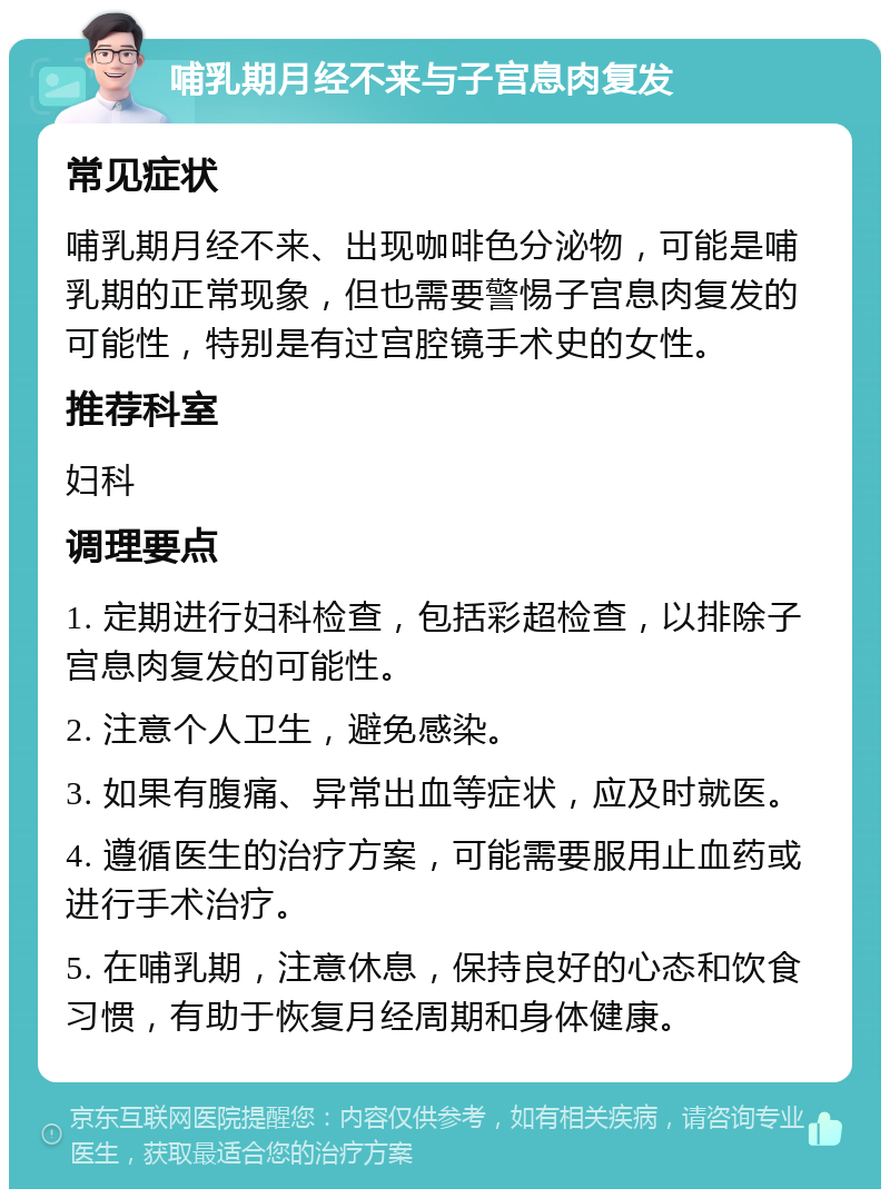 哺乳期月经不来与子宫息肉复发 常见症状 哺乳期月经不来、出现咖啡色分泌物，可能是哺乳期的正常现象，但也需要警惕子宫息肉复发的可能性，特别是有过宫腔镜手术史的女性。 推荐科室 妇科 调理要点 1. 定期进行妇科检查，包括彩超检查，以排除子宫息肉复发的可能性。 2. 注意个人卫生，避免感染。 3. 如果有腹痛、异常出血等症状，应及时就医。 4. 遵循医生的治疗方案，可能需要服用止血药或进行手术治疗。 5. 在哺乳期，注意休息，保持良好的心态和饮食习惯，有助于恢复月经周期和身体健康。