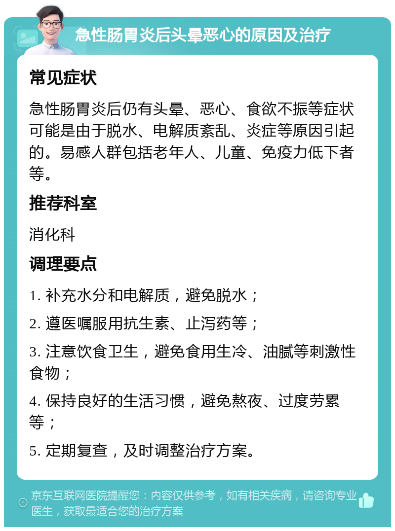 急性肠胃炎后头晕恶心的原因及治疗 常见症状 急性肠胃炎后仍有头晕、恶心、食欲不振等症状可能是由于脱水、电解质紊乱、炎症等原因引起的。易感人群包括老年人、儿童、免疫力低下者等。 推荐科室 消化科 调理要点 1. 补充水分和电解质，避免脱水； 2. 遵医嘱服用抗生素、止泻药等； 3. 注意饮食卫生，避免食用生冷、油腻等刺激性食物； 4. 保持良好的生活习惯，避免熬夜、过度劳累等； 5. 定期复查，及时调整治疗方案。