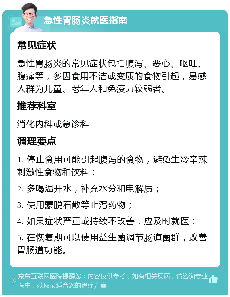 急性胃肠炎就医指南 常见症状 急性胃肠炎的常见症状包括腹泻、恶心、呕吐、腹痛等，多因食用不洁或变质的食物引起，易感人群为儿童、老年人和免疫力较弱者。 推荐科室 消化内科或急诊科 调理要点 1. 停止食用可能引起腹泻的食物，避免生冷辛辣刺激性食物和饮料； 2. 多喝温开水，补充水分和电解质； 3. 使用蒙脱石散等止泻药物； 4. 如果症状严重或持续不改善，应及时就医； 5. 在恢复期可以使用益生菌调节肠道菌群，改善胃肠道功能。