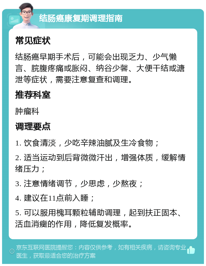 结肠癌康复期调理指南 常见症状 结肠癌早期手术后，可能会出现乏力、少气懒言、脘腹疼痛或胀闷、纳谷少馨、大便干结或溏泄等症状，需要注意复查和调理。 推荐科室 肿瘤科 调理要点 1. 饮食清淡，少吃辛辣油腻及生冷食物； 2. 适当运动到后背微微汗出，增强体质，缓解情绪压力； 3. 注意情绪调节，少思虑，少熬夜； 4. 建议在11点前入睡； 5. 可以服用槐耳颗粒辅助调理，起到扶正固本、活血消癥的作用，降低复发概率。