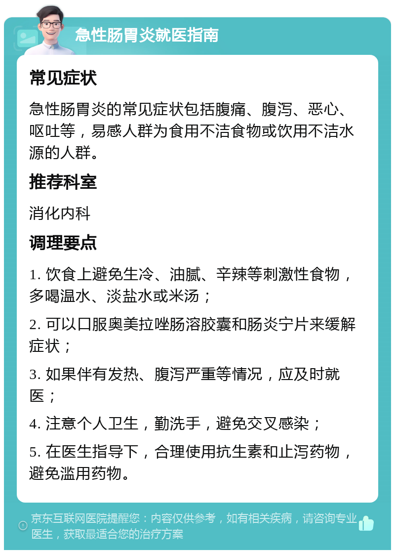 急性肠胃炎就医指南 常见症状 急性肠胃炎的常见症状包括腹痛、腹泻、恶心、呕吐等，易感人群为食用不洁食物或饮用不洁水源的人群。 推荐科室 消化内科 调理要点 1. 饮食上避免生冷、油腻、辛辣等刺激性食物，多喝温水、淡盐水或米汤； 2. 可以口服奥美拉唑肠溶胶囊和肠炎宁片来缓解症状； 3. 如果伴有发热、腹泻严重等情况，应及时就医； 4. 注意个人卫生，勤洗手，避免交叉感染； 5. 在医生指导下，合理使用抗生素和止泻药物，避免滥用药物。