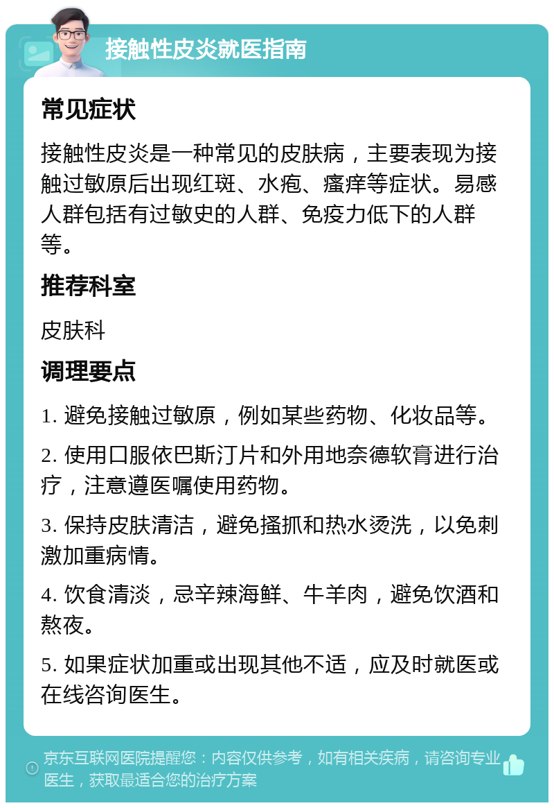 接触性皮炎就医指南 常见症状 接触性皮炎是一种常见的皮肤病，主要表现为接触过敏原后出现红斑、水疱、瘙痒等症状。易感人群包括有过敏史的人群、免疫力低下的人群等。 推荐科室 皮肤科 调理要点 1. 避免接触过敏原，例如某些药物、化妆品等。 2. 使用口服依巴斯汀片和外用地奈德软膏进行治疗，注意遵医嘱使用药物。 3. 保持皮肤清洁，避免搔抓和热水烫洗，以免刺激加重病情。 4. 饮食清淡，忌辛辣海鲜、牛羊肉，避免饮酒和熬夜。 5. 如果症状加重或出现其他不适，应及时就医或在线咨询医生。