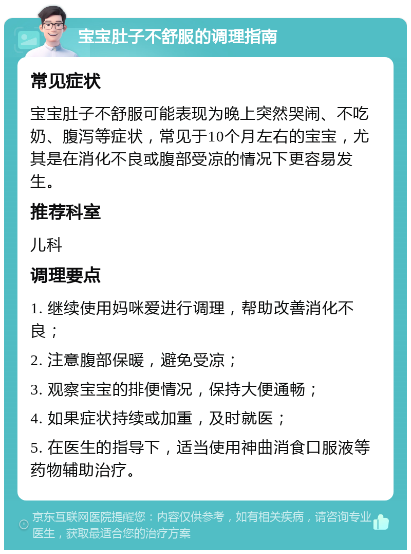 宝宝肚子不舒服的调理指南 常见症状 宝宝肚子不舒服可能表现为晚上突然哭闹、不吃奶、腹泻等症状，常见于10个月左右的宝宝，尤其是在消化不良或腹部受凉的情况下更容易发生。 推荐科室 儿科 调理要点 1. 继续使用妈咪爱进行调理，帮助改善消化不良； 2. 注意腹部保暖，避免受凉； 3. 观察宝宝的排便情况，保持大便通畅； 4. 如果症状持续或加重，及时就医； 5. 在医生的指导下，适当使用神曲消食口服液等药物辅助治疗。