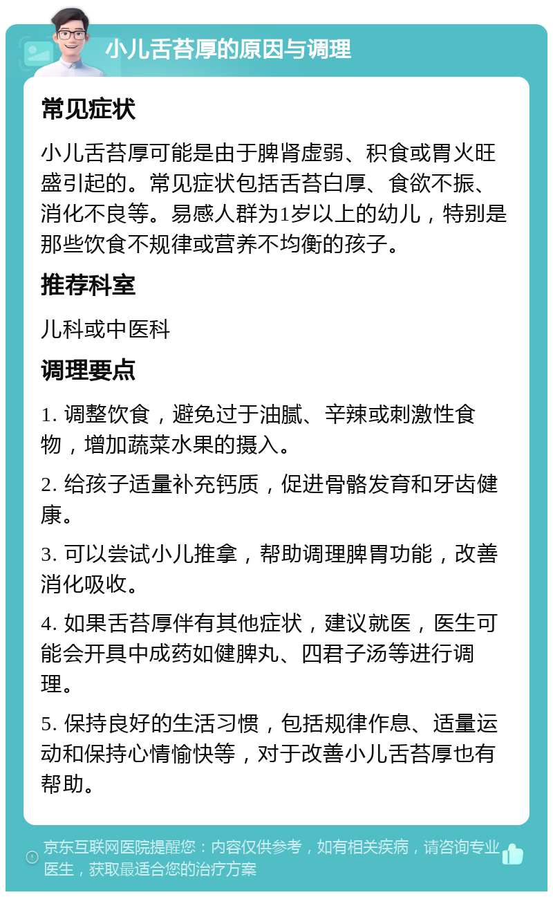 小儿舌苔厚的原因与调理 常见症状 小儿舌苔厚可能是由于脾肾虚弱、积食或胃火旺盛引起的。常见症状包括舌苔白厚、食欲不振、消化不良等。易感人群为1岁以上的幼儿，特别是那些饮食不规律或营养不均衡的孩子。 推荐科室 儿科或中医科 调理要点 1. 调整饮食，避免过于油腻、辛辣或刺激性食物，增加蔬菜水果的摄入。 2. 给孩子适量补充钙质，促进骨骼发育和牙齿健康。 3. 可以尝试小儿推拿，帮助调理脾胃功能，改善消化吸收。 4. 如果舌苔厚伴有其他症状，建议就医，医生可能会开具中成药如健脾丸、四君子汤等进行调理。 5. 保持良好的生活习惯，包括规律作息、适量运动和保持心情愉快等，对于改善小儿舌苔厚也有帮助。