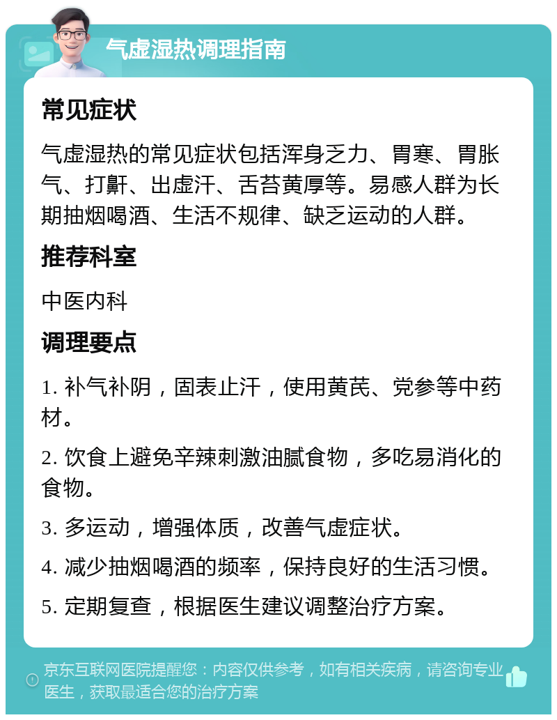 气虚湿热调理指南 常见症状 气虚湿热的常见症状包括浑身乏力、胃寒、胃胀气、打鼾、出虚汗、舌苔黄厚等。易感人群为长期抽烟喝酒、生活不规律、缺乏运动的人群。 推荐科室 中医内科 调理要点 1. 补气补阴，固表止汗，使用黄芪、党参等中药材。 2. 饮食上避免辛辣刺激油腻食物，多吃易消化的食物。 3. 多运动，增强体质，改善气虚症状。 4. 减少抽烟喝酒的频率，保持良好的生活习惯。 5. 定期复查，根据医生建议调整治疗方案。