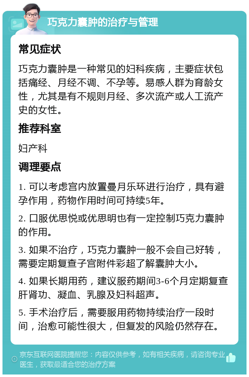 巧克力囊肿的治疗与管理 常见症状 巧克力囊肿是一种常见的妇科疾病，主要症状包括痛经、月经不调、不孕等。易感人群为育龄女性，尤其是有不规则月经、多次流产或人工流产史的女性。 推荐科室 妇产科 调理要点 1. 可以考虑宫内放置曼月乐环进行治疗，具有避孕作用，药物作用时间可持续5年。 2. 口服优思悦或优思明也有一定控制巧克力囊肿的作用。 3. 如果不治疗，巧克力囊肿一般不会自己好转，需要定期复查子宫附件彩超了解囊肿大小。 4. 如果长期用药，建议服药期间3-6个月定期复查肝肾功、凝血、乳腺及妇科超声。 5. 手术治疗后，需要服用药物持续治疗一段时间，治愈可能性很大，但复发的风险仍然存在。