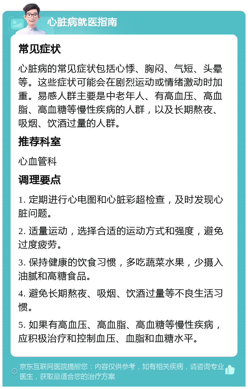 心脏病就医指南 常见症状 心脏病的常见症状包括心悸、胸闷、气短、头晕等。这些症状可能会在剧烈运动或情绪激动时加重。易感人群主要是中老年人、有高血压、高血脂、高血糖等慢性疾病的人群，以及长期熬夜、吸烟、饮酒过量的人群。 推荐科室 心血管科 调理要点 1. 定期进行心电图和心脏彩超检查，及时发现心脏问题。 2. 适量运动，选择合适的运动方式和强度，避免过度疲劳。 3. 保持健康的饮食习惯，多吃蔬菜水果，少摄入油腻和高糖食品。 4. 避免长期熬夜、吸烟、饮酒过量等不良生活习惯。 5. 如果有高血压、高血脂、高血糖等慢性疾病，应积极治疗和控制血压、血脂和血糖水平。