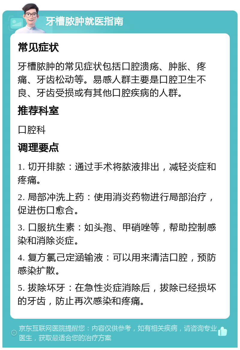 牙槽脓肿就医指南 常见症状 牙槽脓肿的常见症状包括口腔溃疡、肿胀、疼痛、牙齿松动等。易感人群主要是口腔卫生不良、牙齿受损或有其他口腔疾病的人群。 推荐科室 口腔科 调理要点 1. 切开排脓：通过手术将脓液排出，减轻炎症和疼痛。 2. 局部冲洗上药：使用消炎药物进行局部治疗，促进伤口愈合。 3. 口服抗生素：如头孢、甲硝唑等，帮助控制感染和消除炎症。 4. 复方氯己定涵输液：可以用来清洁口腔，预防感染扩散。 5. 拔除坏牙：在急性炎症消除后，拔除已经损坏的牙齿，防止再次感染和疼痛。