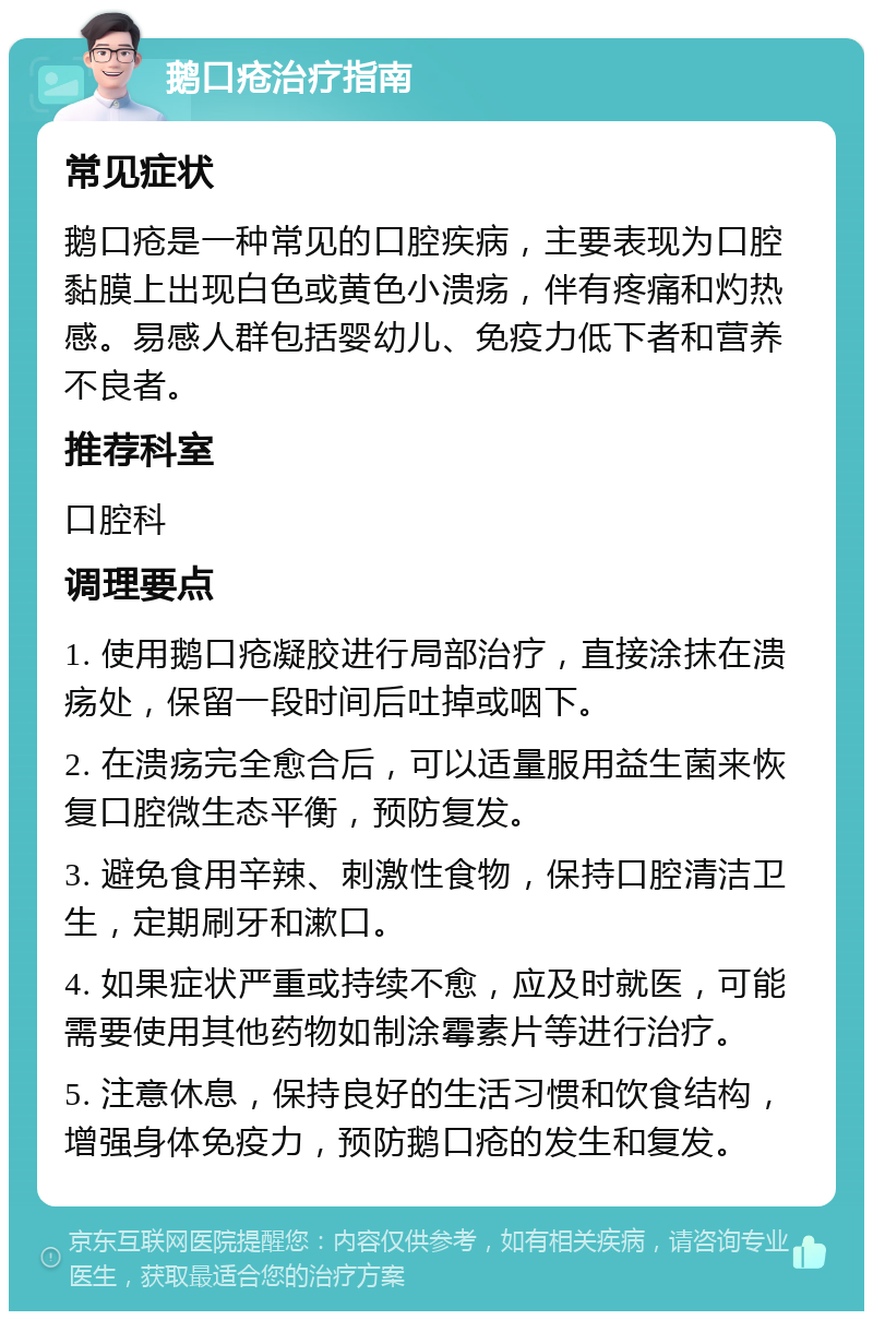 鹅口疮治疗指南 常见症状 鹅口疮是一种常见的口腔疾病，主要表现为口腔黏膜上出现白色或黄色小溃疡，伴有疼痛和灼热感。易感人群包括婴幼儿、免疫力低下者和营养不良者。 推荐科室 口腔科 调理要点 1. 使用鹅口疮凝胶进行局部治疗，直接涂抹在溃疡处，保留一段时间后吐掉或咽下。 2. 在溃疡完全愈合后，可以适量服用益生菌来恢复口腔微生态平衡，预防复发。 3. 避免食用辛辣、刺激性食物，保持口腔清洁卫生，定期刷牙和漱口。 4. 如果症状严重或持续不愈，应及时就医，可能需要使用其他药物如制涂霉素片等进行治疗。 5. 注意休息，保持良好的生活习惯和饮食结构，增强身体免疫力，预防鹅口疮的发生和复发。