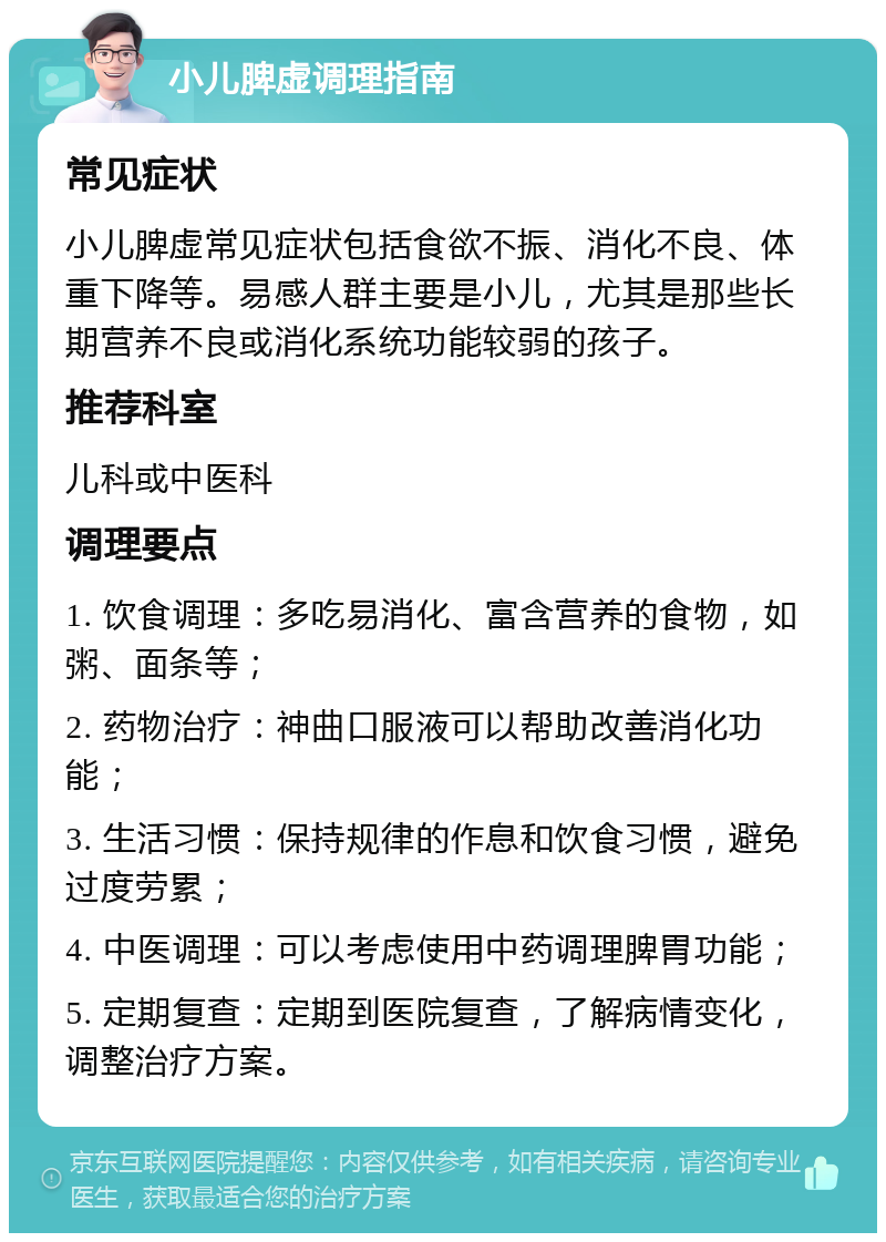 小儿脾虚调理指南 常见症状 小儿脾虚常见症状包括食欲不振、消化不良、体重下降等。易感人群主要是小儿，尤其是那些长期营养不良或消化系统功能较弱的孩子。 推荐科室 儿科或中医科 调理要点 1. 饮食调理：多吃易消化、富含营养的食物，如粥、面条等； 2. 药物治疗：神曲口服液可以帮助改善消化功能； 3. 生活习惯：保持规律的作息和饮食习惯，避免过度劳累； 4. 中医调理：可以考虑使用中药调理脾胃功能； 5. 定期复查：定期到医院复查，了解病情变化，调整治疗方案。