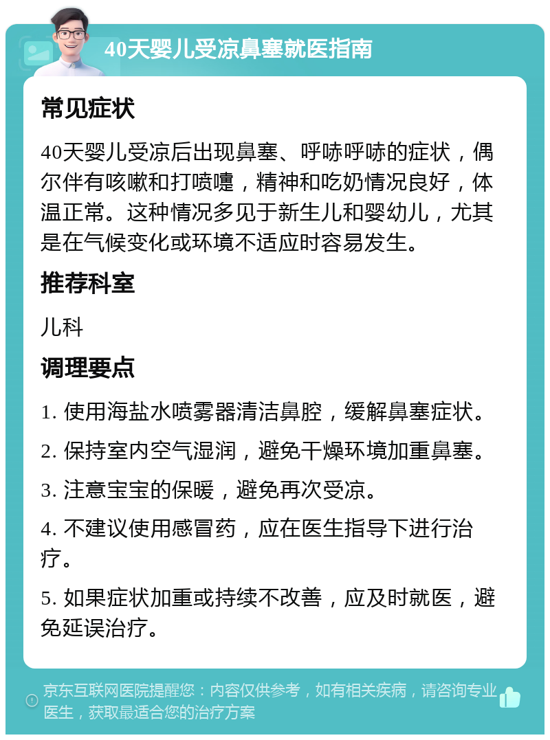 40天婴儿受凉鼻塞就医指南 常见症状 40天婴儿受凉后出现鼻塞、呼哧呼哧的症状，偶尔伴有咳嗽和打喷嚏，精神和吃奶情况良好，体温正常。这种情况多见于新生儿和婴幼儿，尤其是在气候变化或环境不适应时容易发生。 推荐科室 儿科 调理要点 1. 使用海盐水喷雾器清洁鼻腔，缓解鼻塞症状。 2. 保持室内空气湿润，避免干燥环境加重鼻塞。 3. 注意宝宝的保暖，避免再次受凉。 4. 不建议使用感冒药，应在医生指导下进行治疗。 5. 如果症状加重或持续不改善，应及时就医，避免延误治疗。