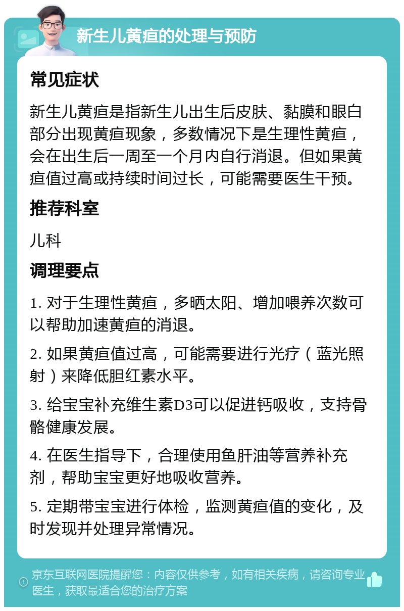 新生儿黄疸的处理与预防 常见症状 新生儿黄疸是指新生儿出生后皮肤、黏膜和眼白部分出现黄疸现象，多数情况下是生理性黄疸，会在出生后一周至一个月内自行消退。但如果黄疸值过高或持续时间过长，可能需要医生干预。 推荐科室 儿科 调理要点 1. 对于生理性黄疸，多晒太阳、增加喂养次数可以帮助加速黄疸的消退。 2. 如果黄疸值过高，可能需要进行光疗（蓝光照射）来降低胆红素水平。 3. 给宝宝补充维生素D3可以促进钙吸收，支持骨骼健康发展。 4. 在医生指导下，合理使用鱼肝油等营养补充剂，帮助宝宝更好地吸收营养。 5. 定期带宝宝进行体检，监测黄疸值的变化，及时发现并处理异常情况。