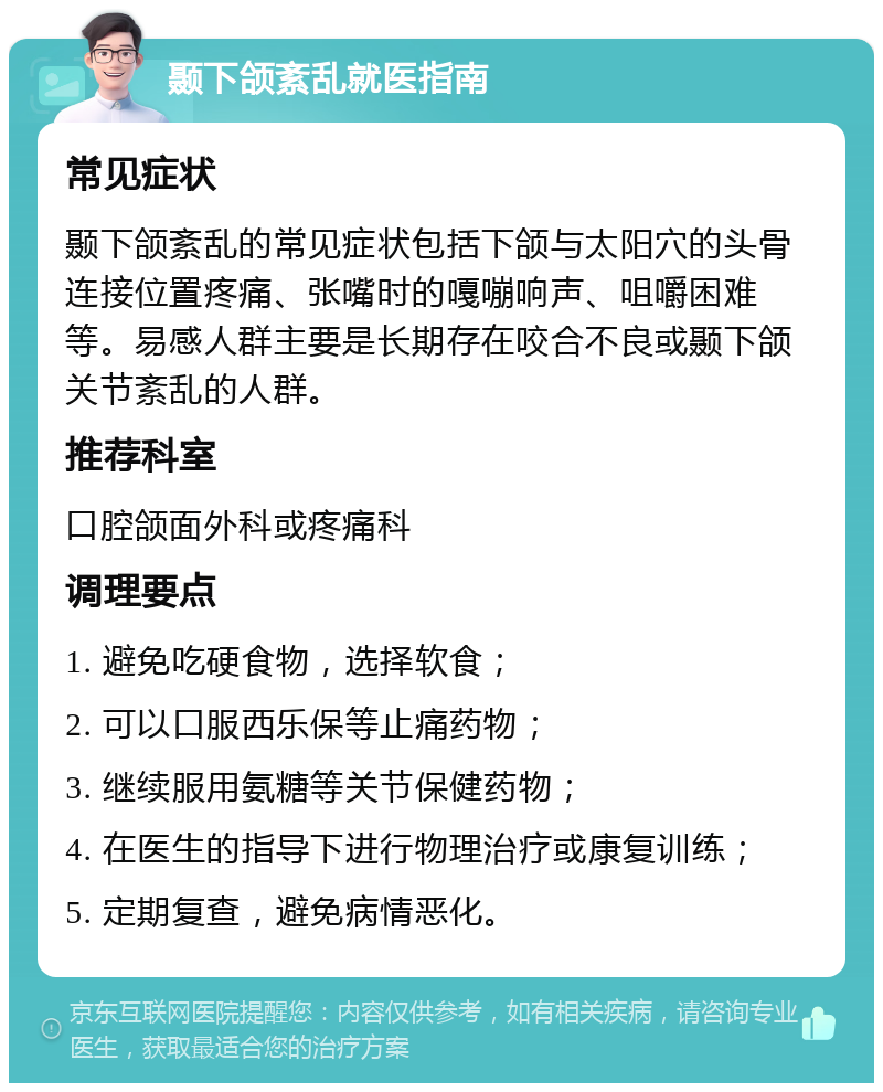 颞下颌紊乱就医指南 常见症状 颞下颌紊乱的常见症状包括下颌与太阳穴的头骨连接位置疼痛、张嘴时的嘎嘣响声、咀嚼困难等。易感人群主要是长期存在咬合不良或颞下颌关节紊乱的人群。 推荐科室 口腔颌面外科或疼痛科 调理要点 1. 避免吃硬食物，选择软食； 2. 可以口服西乐保等止痛药物； 3. 继续服用氨糖等关节保健药物； 4. 在医生的指导下进行物理治疗或康复训练； 5. 定期复查，避免病情恶化。