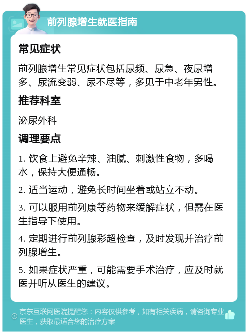 前列腺增生就医指南 常见症状 前列腺增生常见症状包括尿频、尿急、夜尿增多、尿流变弱、尿不尽等，多见于中老年男性。 推荐科室 泌尿外科 调理要点 1. 饮食上避免辛辣、油腻、刺激性食物，多喝水，保持大便通畅。 2. 适当运动，避免长时间坐着或站立不动。 3. 可以服用前列康等药物来缓解症状，但需在医生指导下使用。 4. 定期进行前列腺彩超检查，及时发现并治疗前列腺增生。 5. 如果症状严重，可能需要手术治疗，应及时就医并听从医生的建议。