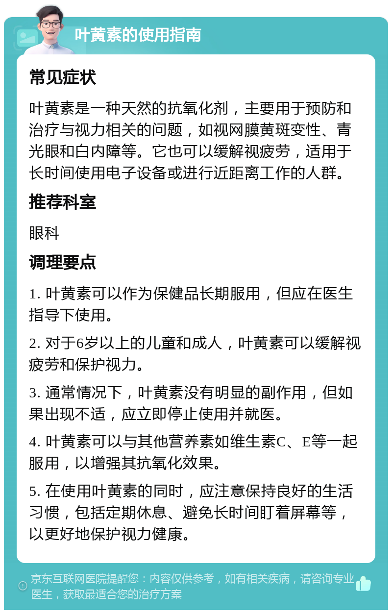 叶黄素的使用指南 常见症状 叶黄素是一种天然的抗氧化剂，主要用于预防和治疗与视力相关的问题，如视网膜黄斑变性、青光眼和白内障等。它也可以缓解视疲劳，适用于长时间使用电子设备或进行近距离工作的人群。 推荐科室 眼科 调理要点 1. 叶黄素可以作为保健品长期服用，但应在医生指导下使用。 2. 对于6岁以上的儿童和成人，叶黄素可以缓解视疲劳和保护视力。 3. 通常情况下，叶黄素没有明显的副作用，但如果出现不适，应立即停止使用并就医。 4. 叶黄素可以与其他营养素如维生素C、E等一起服用，以增强其抗氧化效果。 5. 在使用叶黄素的同时，应注意保持良好的生活习惯，包括定期休息、避免长时间盯着屏幕等，以更好地保护视力健康。