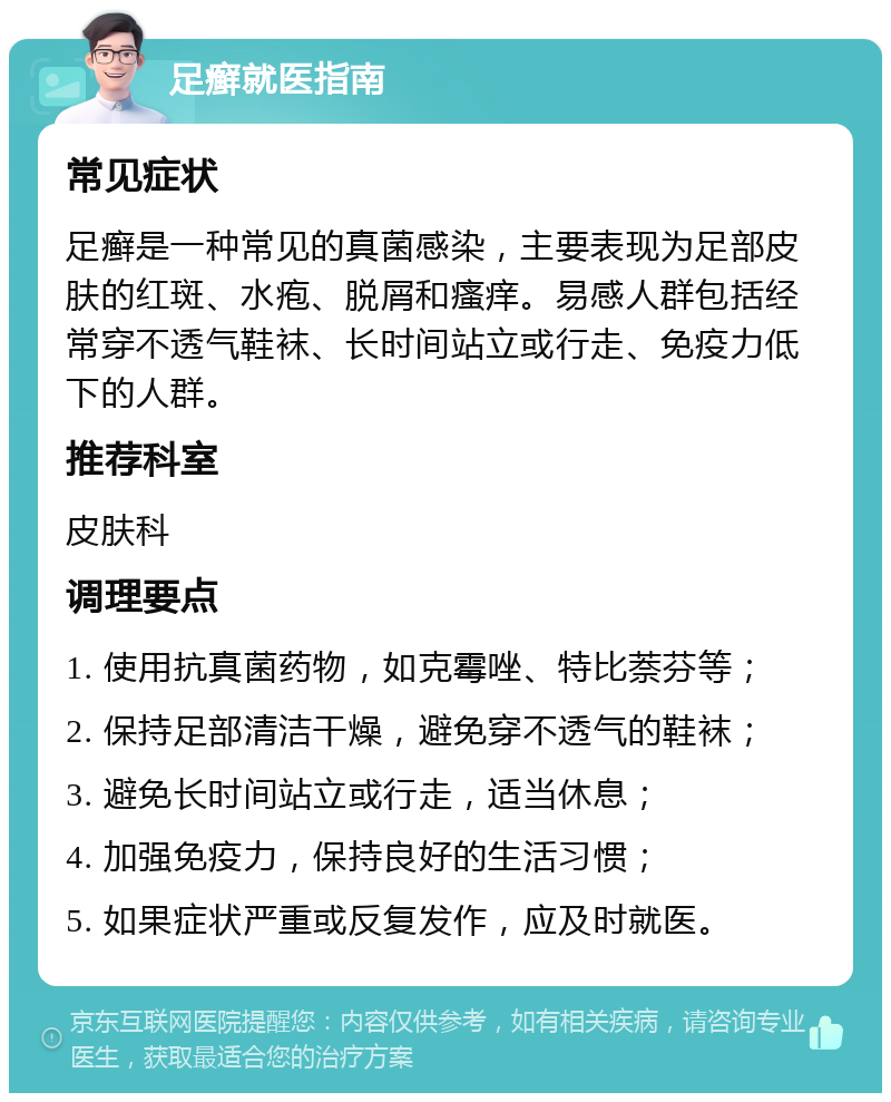 足癣就医指南 常见症状 足癣是一种常见的真菌感染，主要表现为足部皮肤的红斑、水疱、脱屑和瘙痒。易感人群包括经常穿不透气鞋袜、长时间站立或行走、免疫力低下的人群。 推荐科室 皮肤科 调理要点 1. 使用抗真菌药物，如克霉唑、特比萘芬等； 2. 保持足部清洁干燥，避免穿不透气的鞋袜； 3. 避免长时间站立或行走，适当休息； 4. 加强免疫力，保持良好的生活习惯； 5. 如果症状严重或反复发作，应及时就医。