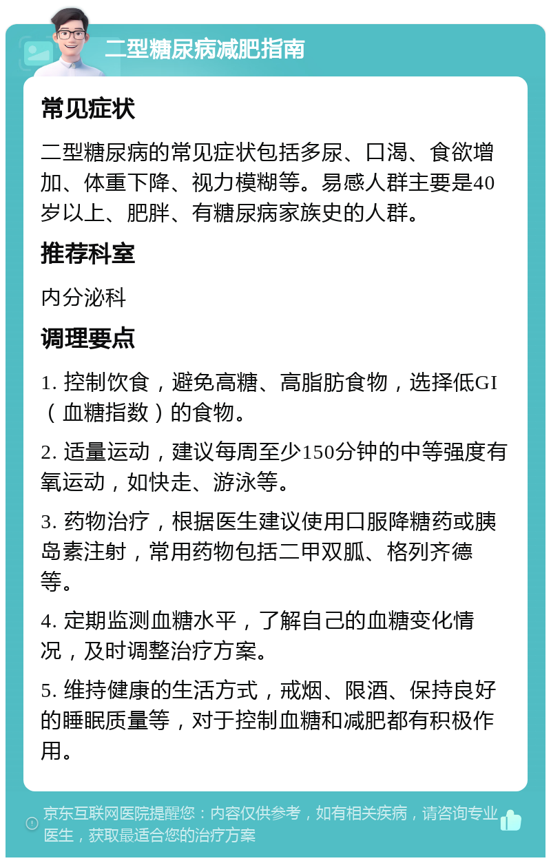 二型糖尿病减肥指南 常见症状 二型糖尿病的常见症状包括多尿、口渴、食欲增加、体重下降、视力模糊等。易感人群主要是40岁以上、肥胖、有糖尿病家族史的人群。 推荐科室 内分泌科 调理要点 1. 控制饮食，避免高糖、高脂肪食物，选择低GI（血糖指数）的食物。 2. 适量运动，建议每周至少150分钟的中等强度有氧运动，如快走、游泳等。 3. 药物治疗，根据医生建议使用口服降糖药或胰岛素注射，常用药物包括二甲双胍、格列齐德等。 4. 定期监测血糖水平，了解自己的血糖变化情况，及时调整治疗方案。 5. 维持健康的生活方式，戒烟、限酒、保持良好的睡眠质量等，对于控制血糖和减肥都有积极作用。