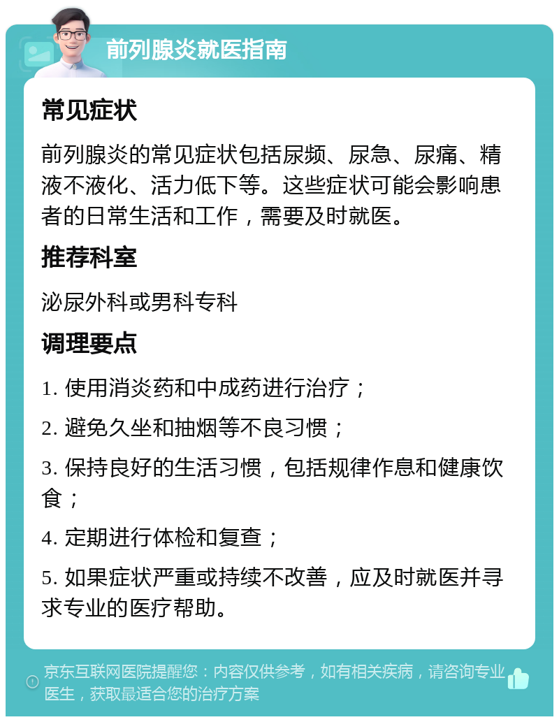 前列腺炎就医指南 常见症状 前列腺炎的常见症状包括尿频、尿急、尿痛、精液不液化、活力低下等。这些症状可能会影响患者的日常生活和工作，需要及时就医。 推荐科室 泌尿外科或男科专科 调理要点 1. 使用消炎药和中成药进行治疗； 2. 避免久坐和抽烟等不良习惯； 3. 保持良好的生活习惯，包括规律作息和健康饮食； 4. 定期进行体检和复查； 5. 如果症状严重或持续不改善，应及时就医并寻求专业的医疗帮助。