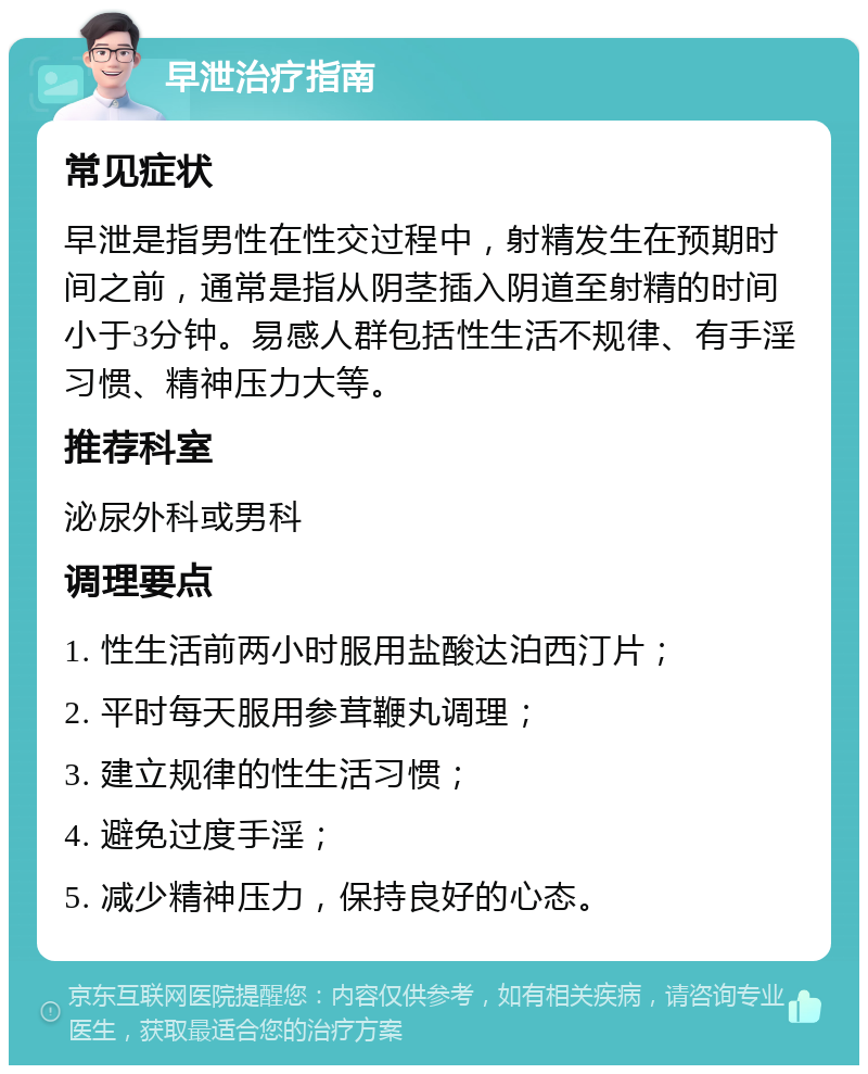 早泄治疗指南 常见症状 早泄是指男性在性交过程中，射精发生在预期时间之前，通常是指从阴茎插入阴道至射精的时间小于3分钟。易感人群包括性生活不规律、有手淫习惯、精神压力大等。 推荐科室 泌尿外科或男科 调理要点 1. 性生活前两小时服用盐酸达泊西汀片； 2. 平时每天服用参茸鞭丸调理； 3. 建立规律的性生活习惯； 4. 避免过度手淫； 5. 减少精神压力，保持良好的心态。