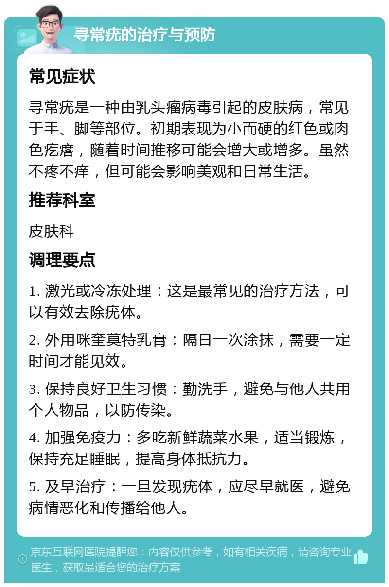 寻常疣的治疗与预防 常见症状 寻常疣是一种由乳头瘤病毒引起的皮肤病，常见于手、脚等部位。初期表现为小而硬的红色或肉色疙瘩，随着时间推移可能会增大或增多。虽然不疼不痒，但可能会影响美观和日常生活。 推荐科室 皮肤科 调理要点 1. 激光或冷冻处理：这是最常见的治疗方法，可以有效去除疣体。 2. 外用咪奎莫特乳膏：隔日一次涂抹，需要一定时间才能见效。 3. 保持良好卫生习惯：勤洗手，避免与他人共用个人物品，以防传染。 4. 加强免疫力：多吃新鲜蔬菜水果，适当锻炼，保持充足睡眠，提高身体抵抗力。 5. 及早治疗：一旦发现疣体，应尽早就医，避免病情恶化和传播给他人。